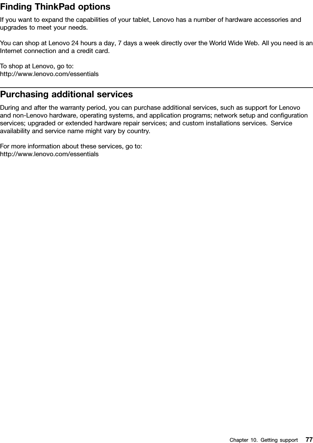 FindingThinkPadoptionsIfyouwanttoexpandthecapabilitiesofyourtablet,Lenovohasanumberofhardwareaccessoriesandupgradestomeetyourneeds.YoucanshopatLenovo24hoursaday,7daysaweekdirectlyovertheWorldWideWeb.AllyouneedisanInternetconnectionandacreditcard.ToshopatLenovo,goto:http://www.lenovo.com/essentialsPurchasingadditionalservicesDuringandafterthewarrantyperiod,youcanpurchaseadditionalservices,suchassupportforLenovoandnon-Lenovohardware,operatingsystems,andapplicationprograms;networksetupandconﬁgurationservices;upgradedorextendedhardwarerepairservices;andcustominstallationsservices.Serviceavailabilityandservicenamemightvarybycountry.Formoreinformationabouttheseservices,goto:http://www.lenovo.com/essentialsChapter10.Gettingsupport77