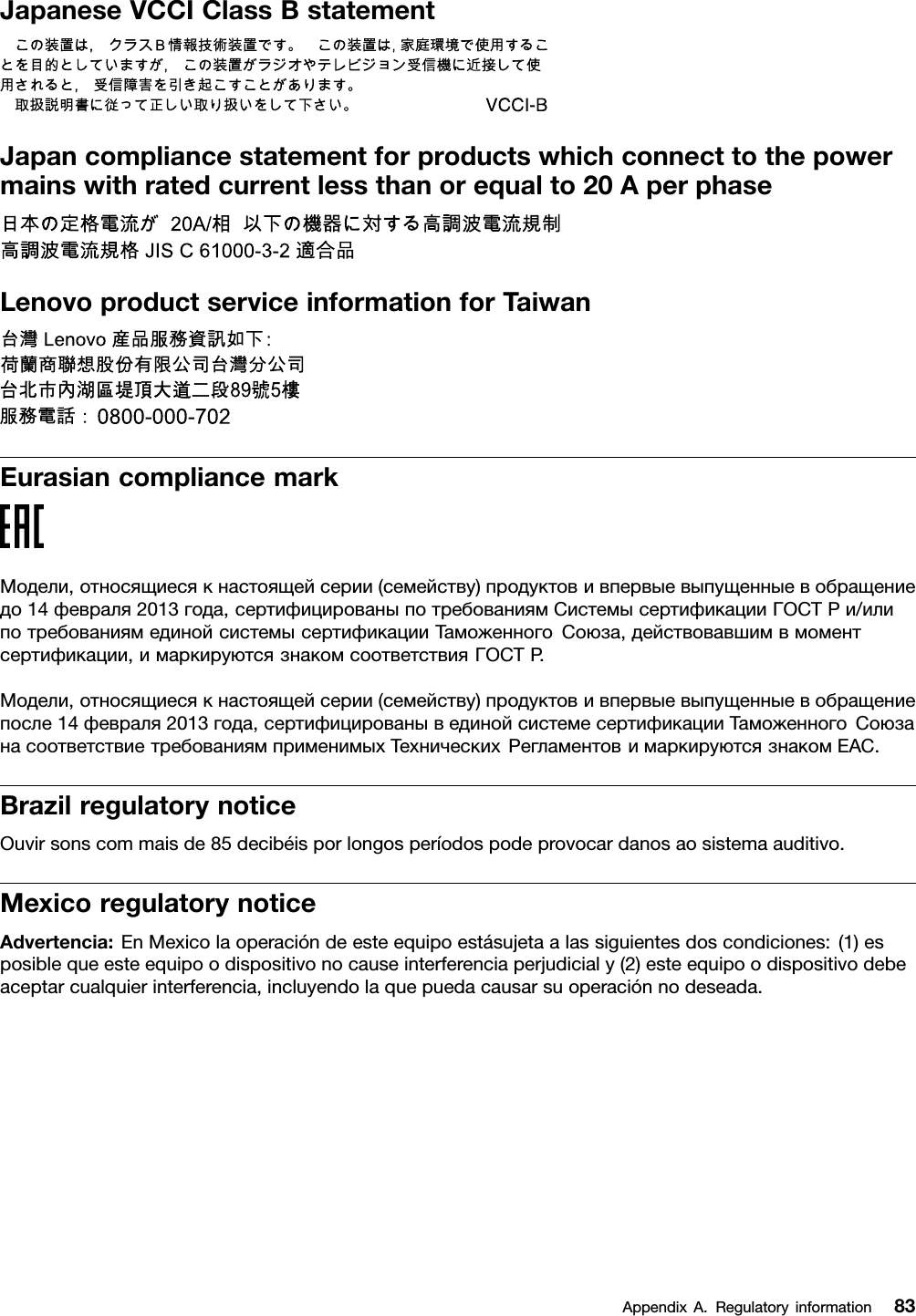 JapaneseVCCIClassBstatementJapancompliancestatementforproductswhichconnecttothepowermainswithratedcurrentlessthanorequalto20AperphaseLenovoproductserviceinformationforTaiwanEurasiancompliancemarkМодели,относящиесякнастоящейсерии(семейству)продуктовивпервыевыпущенныевобращениедо14февраля2013года,сертифицированыпотребованиямСистемысертификацииГОСТРи/илипотребованиямединойсистемысертификацииТаможенногоСоюза,действовавшимвмоментсертификации,имаркируютсязнакомсоответствияГОСТР .Модели,относящиесякнастоящейсерии(семейству)продуктовивпервыевыпущенныевобращениепосле14февраля2013года,сертифицированывединойсистемесертификацииТаможенногоСоюзанасоответствиетребованиямприменимыхТехническихРегламентовимаркируютсязнакомEAC.BrazilregulatorynoticeOuvirsonscommaisde85decibéisporlongosperíodospodeprovocardanosaosistemaauditivo.MexicoregulatorynoticeAdvertencia:EnMexicolaoperacióndeesteequipoestásujetaalassiguientesdoscondiciones:(1)esposiblequeesteequipoodispositivonocauseinterferenciaperjudicialy(2)esteequipoodispositivodebeaceptarcualquierinterferencia,incluyendolaquepuedacausarsuoperaciónnodeseada.AppendixA.Regulatoryinformation83