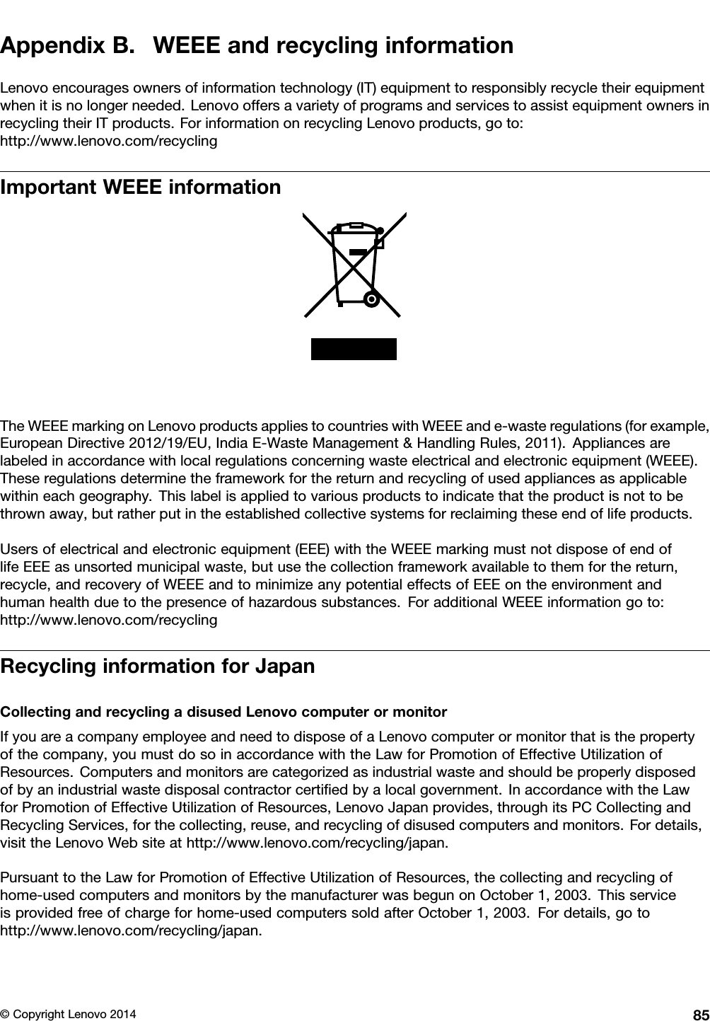 AppendixB.WEEEandrecyclinginformationLenovoencouragesownersofinformationtechnology(IT)equipmenttoresponsiblyrecycletheirequipmentwhenitisnolongerneeded.LenovooffersavarietyofprogramsandservicestoassistequipmentownersinrecyclingtheirITproducts.ForinformationonrecyclingLenovoproducts,goto:http://www.lenovo.com/recyclingImportantWEEEinformationTheWEEEmarkingonLenovoproductsappliestocountrieswithWEEEande-wasteregulations(forexample,EuropeanDirective2012/19/EU,IndiaE-WasteManagement&amp;HandlingRules,2011).Appliancesarelabeledinaccordancewithlocalregulationsconcerningwasteelectricalandelectronicequipment(WEEE).Theseregulationsdeterminetheframeworkforthereturnandrecyclingofusedappliancesasapplicablewithineachgeography.Thislabelisappliedtovariousproductstoindicatethattheproductisnottobethrownaway,butratherputintheestablishedcollectivesystemsforreclaimingtheseendoflifeproducts.Usersofelectricalandelectronicequipment(EEE)withtheWEEEmarkingmustnotdisposeofendoflifeEEEasunsortedmunicipalwaste,butusethecollectionframeworkavailabletothemforthereturn,recycle,andrecoveryofWEEEandtominimizeanypotentialeffectsofEEEontheenvironmentandhumanhealthduetothepresenceofhazardoussubstances.ForadditionalWEEEinformationgoto:http://www.lenovo.com/recyclingRecyclinginformationforJapanCollectingandrecyclingadisusedLenovocomputerormonitorIfyouareacompanyemployeeandneedtodisposeofaLenovocomputerormonitorthatisthepropertyofthecompany,youmustdosoinaccordancewiththeLawforPromotionofEffectiveUtilizationofResources.Computersandmonitorsarecategorizedasindustrialwasteandshouldbeproperlydisposedofbyanindustrialwastedisposalcontractorcertiﬁedbyalocalgovernment.InaccordancewiththeLawforPromotionofEffectiveUtilizationofResources,LenovoJapanprovides,throughitsPCCollectingandRecyclingServices,forthecollecting,reuse,andrecyclingofdisusedcomputersandmonitors.Fordetails,visittheLenovoWebsiteathttp://www.lenovo.com/recycling/japan.PursuanttotheLawforPromotionofEffectiveUtilizationofResources,thecollectingandrecyclingofhome-usedcomputersandmonitorsbythemanufacturerwasbegunonOctober1,2003.Thisserviceisprovidedfreeofchargeforhome-usedcomputerssoldafterOctober1,2003.Fordetails,gotohttp://www.lenovo.com/recycling/japan.©CopyrightLenovo201485