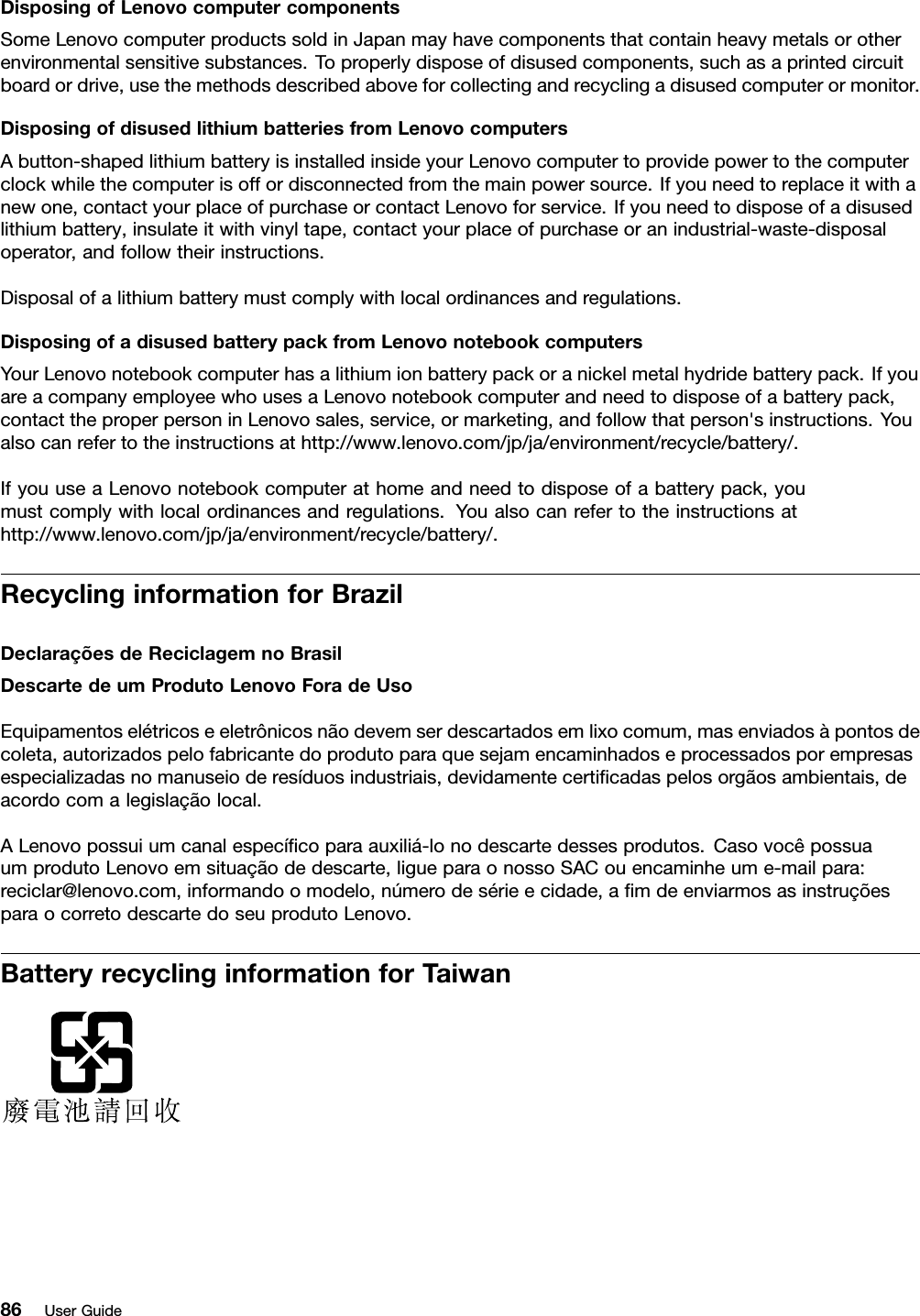 DisposingofLenovocomputercomponentsSomeLenovocomputerproductssoldinJapanmayhavecomponentsthatcontainheavymetalsorotherenvironmentalsensitivesubstances.Toproperlydisposeofdisusedcomponents,suchasaprintedcircuitboardordrive,usethemethodsdescribedaboveforcollectingandrecyclingadisusedcomputerormonitor.DisposingofdisusedlithiumbatteriesfromLenovocomputersAbutton-shapedlithiumbatteryisinstalledinsideyourLenovocomputertoprovidepowertothecomputerclockwhilethecomputerisoffordisconnectedfromthemainpowersource.Ifyouneedtoreplaceitwithanewone,contactyourplaceofpurchaseorcontactLenovoforservice.Ifyouneedtodisposeofadisusedlithiumbattery,insulateitwithvinyltape,contactyourplaceofpurchaseoranindustrial-waste-disposaloperator,andfollowtheirinstructions.Disposalofalithiumbatterymustcomplywithlocalordinancesandregulations.DisposingofadisusedbatterypackfromLenovonotebookcomputersYourLenovonotebookcomputerhasalithiumionbatterypackoranickelmetalhydridebatterypack.IfyouareacompanyemployeewhousesaLenovonotebookcomputerandneedtodisposeofabatterypack,contacttheproperpersoninLenovosales,service,ormarketing,andfollowthatperson&apos;sinstructions.Youalsocanrefertotheinstructionsathttp://www.lenovo.com/jp/ja/environment/recycle/battery/.IfyouuseaLenovonotebookcomputerathomeandneedtodisposeofabatterypack,youmustcomplywithlocalordinancesandregulations.Youalsocanrefertotheinstructionsathttp://www.lenovo.com/jp/ja/environment/recycle/battery/.RecyclinginformationforBrazilDeclaraçõesdeReciclagemnoBrasilDescartedeumProdutoLenovoForadeUsoEquipamentoselétricoseeletrônicosnãodevemserdescartadosemlixocomum,masenviadosàpontosdecoleta,autorizadospelofabricantedoprodutoparaquesejamencaminhadoseprocessadosporempresasespecializadasnomanuseioderesíduosindustriais,devidamentecertiﬁcadaspelosorgãosambientais,deacordocomalegislaçãolocal.ALenovopossuiumcanalespecíﬁcoparaauxiliá-lonodescartedessesprodutos.CasovocêpossuaumprodutoLenovoemsituaçãodedescarte,ligueparaonossoSACouencaminheume-mailpara:reciclar@lenovo.com,informandoomodelo,númerodesérieecidade,aﬁmdeenviarmosasinstruçõesparaocorretodescartedoseuprodutoLenovo.BatteryrecyclinginformationforTaiwan86UserGuide