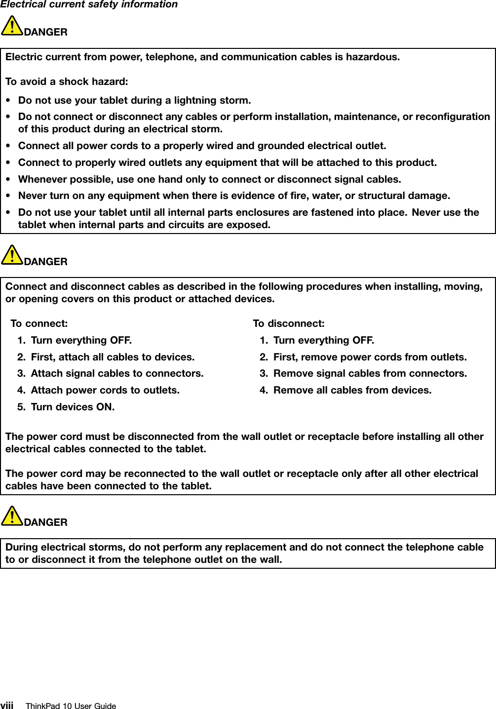 ElectricalcurrentsafetyinformationDANGERElectriccurrentfrompower,telephone,andcommunicationcablesishazardous.Toavoidashockhazard:•Donotuseyourtabletduringalightningstorm.•Donotconnectordisconnectanycablesorperforminstallation,maintenance,orreconﬁgurationofthisproductduringanelectricalstorm.•Connectallpowercordstoaproperlywiredandgroundedelectricaloutlet.•Connecttoproperlywiredoutletsanyequipmentthatwillbeattachedtothisproduct.•Wheneverpossible,useonehandonlytoconnectordisconnectsignalcables.•Neverturnonanyequipmentwhenthereisevidenceofﬁre,water,orstructuraldamage.•Donotuseyourtabletuntilallinternalpartsenclosuresarefastenedintoplace.Neverusethetabletwheninternalpartsandcircuitsareexposed.DANGERConnectanddisconnectcablesasdescribedinthefollowingprocedureswheninstalling,moving,oropeningcoversonthisproductorattacheddevices.Toconnect:1.TurneverythingOFF.2.First,attachallcablestodevices.3.Attachsignalcablestoconnectors.4.Attachpowercordstooutlets.5.TurndevicesON.Todisconnect:1.TurneverythingOFF.2.First,removepowercordsfromoutlets.3.Removesignalcablesfromconnectors.4.Removeallcablesfromdevices.Thepowercordmustbedisconnectedfromthewalloutletorreceptaclebeforeinstallingallotherelectricalcablesconnectedtothetablet.Thepowercordmaybereconnectedtothewalloutletorreceptacleonlyafterallotherelectricalcableshavebeenconnectedtothetablet.DANGERDuringelectricalstorms,donotperformanyreplacementanddonotconnectthetelephonecabletoordisconnectitfromthetelephoneoutletonthewall.viiiThinkPad10UserGuide