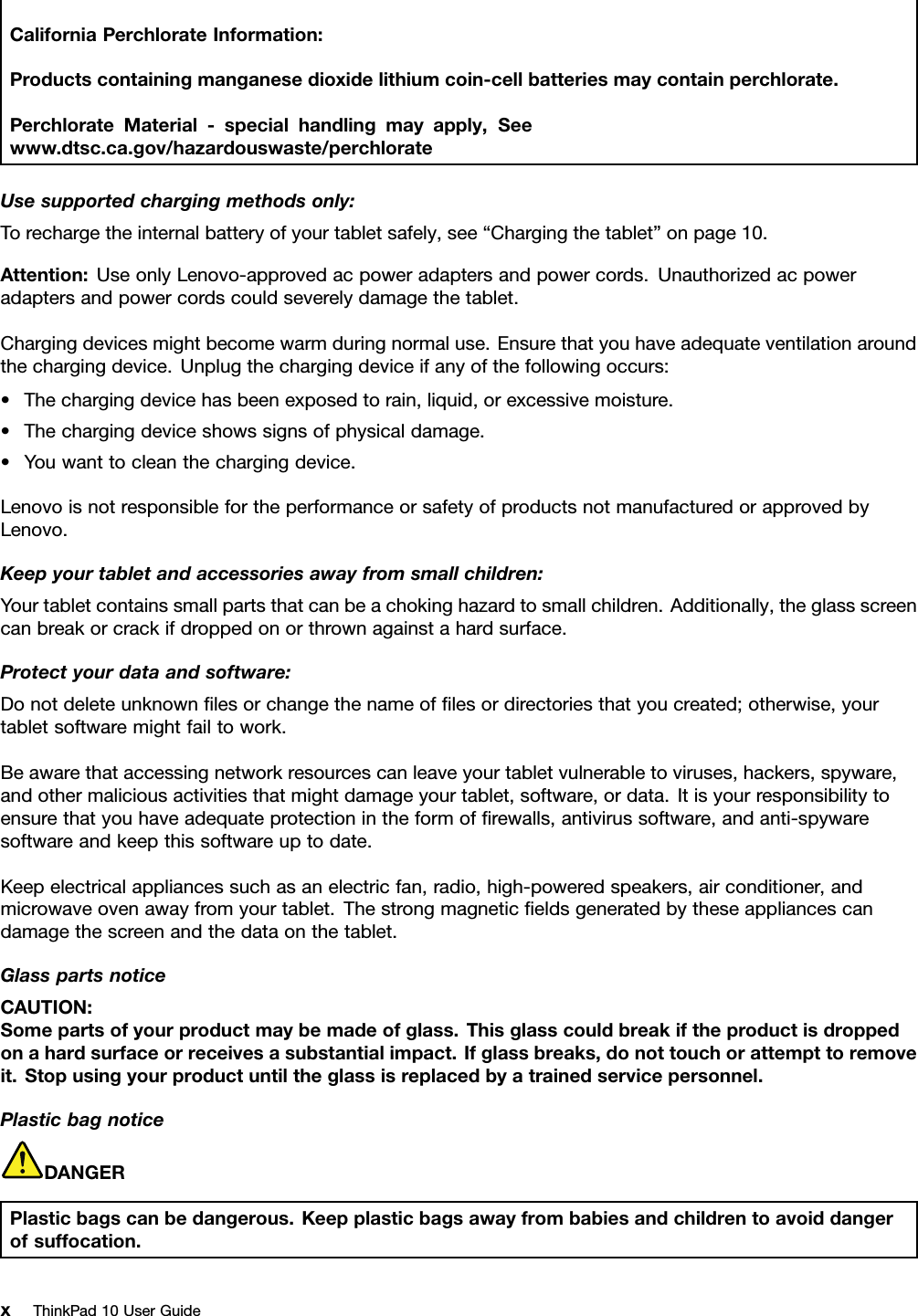 CaliforniaPerchlorateInformation:Productscontainingmanganesedioxidelithiumcoin-cellbatteriesmaycontainperchlorate.PerchlorateMaterial-specialhandlingmayapply,Seewww.dtsc.ca.gov/hazardouswaste/perchlorateUsesupportedchargingmethodsonly:Torechargetheinternalbatteryofyourtabletsafely,see“Chargingthetablet”onpage10.Attention:UseonlyLenovo-approvedacpoweradaptersandpowercords.Unauthorizedacpoweradaptersandpowercordscouldseverelydamagethetablet.Chargingdevicesmightbecomewarmduringnormaluse.Ensurethatyouhaveadequateventilationaroundthechargingdevice.Unplugthechargingdeviceifanyofthefollowingoccurs:•Thechargingdevicehasbeenexposedtorain,liquid,orexcessivemoisture.•Thechargingdeviceshowssignsofphysicaldamage.•Youwanttocleanthechargingdevice.LenovoisnotresponsiblefortheperformanceorsafetyofproductsnotmanufacturedorapprovedbyLenovo.Keepyourtabletandaccessoriesawayfromsmallchildren:Yourtabletcontainssmallpartsthatcanbeachokinghazardtosmallchildren.Additionally,theglassscreencanbreakorcrackifdroppedonorthrownagainstahardsurface.Protectyourdataandsoftware:Donotdeleteunknownﬁlesorchangethenameofﬁlesordirectoriesthatyoucreated;otherwise,yourtabletsoftwaremightfailtowork.Beawarethataccessingnetworkresourcescanleaveyourtabletvulnerabletoviruses,hackers,spyware,andothermaliciousactivitiesthatmightdamageyourtablet,software,ordata.Itisyourresponsibilitytoensurethatyouhaveadequateprotectionintheformofﬁrewalls,antivirussoftware,andanti-spywaresoftwareandkeepthissoftwareuptodate.Keepelectricalappliancessuchasanelectricfan,radio,high-poweredspeakers,airconditioner,andmicrowaveovenawayfromyourtablet.Thestrongmagneticﬁeldsgeneratedbytheseappliancescandamagethescreenandthedataonthetablet.GlasspartsnoticeCAUTION:Somepartsofyourproductmaybemadeofglass.Thisglasscouldbreakiftheproductisdroppedonahardsurfaceorreceivesasubstantialimpact.Ifglassbreaks,donottouchorattempttoremoveit.Stopusingyourproductuntiltheglassisreplacedbyatrainedservicepersonnel.PlasticbagnoticeDANGERPlasticbagscanbedangerous.Keepplasticbagsawayfrombabiesandchildrentoavoiddangerofsuffocation.xThinkPad10UserGuide