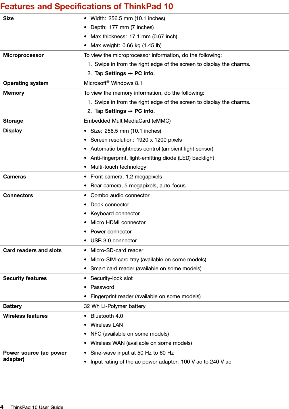 FeaturesandSpeciﬁcationsofThinkPad10Size•Width:256.5mm(10.1inches)•Depth:177mm(7inches)•Maxthickness:17.1mm(0.67inch)•Maxweight:0.66kg(1.45lb)MicroprocessorToviewthemicroprocessorinformation,dothefollowing:1.Swipeinfromtherightedgeofthescreentodisplaythecharms.2.TapSettings➙PCinfo.OperatingsystemMicrosoft®Windows8.1MemoryToviewthememoryinformation,dothefollowing:1.Swipeinfromtherightedgeofthescreentodisplaythecharms.2.TapSettings➙PCinfo.StorageEmbeddedMultiMediaCard(eMMC)Display•Size:256.5mm(10.1inches)•Screenresolution:1920x1200pixels•Automaticbrightnesscontrol(ambientlightsensor)•Anti-ﬁngerprint,light-emittingdiode(LED)backlight•Multi-touchtechnologyCameras•Frontcamera,1.2megapixels•Rearcamera,5megapixels,auto-focusConnectors•Comboaudioconnector•Dockconnector•Keyboardconnector•MicroHDMIconnector•Powerconnector•USB3.0connectorCardreadersandslots•Micro-SD-cardreader•Micro-SIM-cardtray(availableonsomemodels)•Smartcardreader(availableonsomemodels)Securityfeatures•Security-lockslot•Password•Fingerprintreader(availableonsomemodels)Battery32WhLi-PolymerbatteryWirelessfeatures•Bluetooth4.0•WirelessLAN•NFC(availableonsomemodels)•WirelessWAN(availableonsomemodels)Powersource(acpoweradapter)•Sine-waveinputat50Hzto60Hz•Inputratingoftheacpoweradapter:100Vacto240Vac4ThinkPad10UserGuide