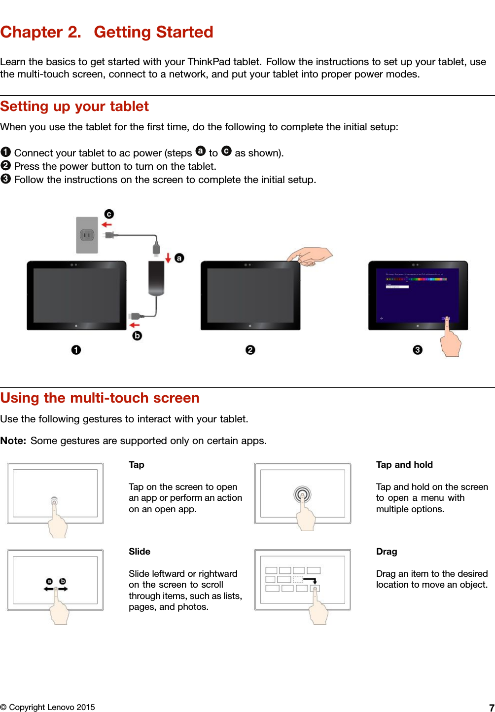 Chapter2.GettingStartedLearnthebasicstogetstartedwithyourThinkPadtablet.Followtheinstructionstosetupyourtablet,usethemulti-touchscreen,connecttoanetwork,andputyourtabletintoproperpowermodes.SettingupyourtabletWhenyouusethetabletfortheﬁrsttime,dothefollowingtocompletetheinitialsetup:1Connectyourtablettoacpower(stepsatocasshown).2Pressthepowerbuttontoturnonthetablet.3Followtheinstructionsonthescreentocompletetheinitialsetup.Usingthemulti-touchscreenUsethefollowinggesturestointeractwithyourtablet.Note:Somegesturesaresupportedonlyoncertainapps.TapTaponthescreentoopenanapporperformanactiononanopenapp.TapandholdTapandholdonthescreentoopenamenuwithmultipleoptions.SlideSlideleftwardorrightwardonthescreentoscrollthroughitems,suchaslists,pages,andphotos.DragDraganitemtothedesiredlocationtomoveanobject.©CopyrightLenovo20157