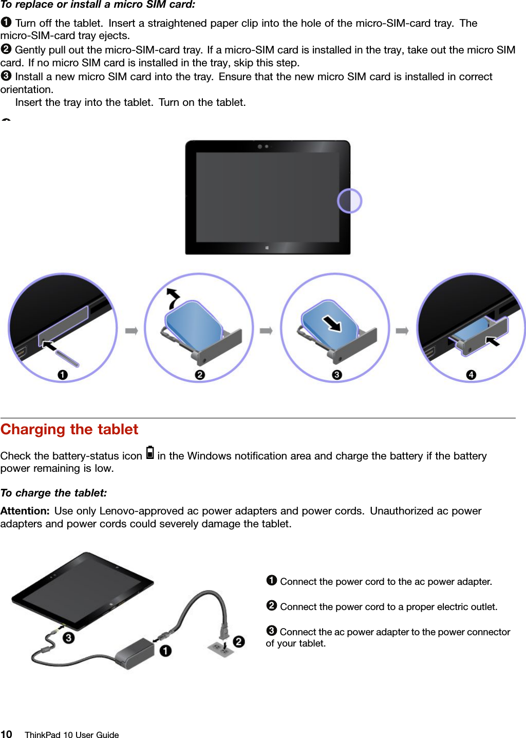 ToreplaceorinstallamicroSIMcard:1Turnoffthetablet.Insertastraightenedpaperclipintotheholeofthemicro-SIM-cardtray.Themicro-SIM-cardtrayejects.2Gentlypulloutthemicro-SIM-cardtray.Ifamicro-SIMcardisinstalledinthetray,takeoutthemicroSIMcard.IfnomicroSIMcardisinstalledinthetray,skipthisstep.3InstallanewmicroSIMcardintothetray.EnsurethatthenewmicroSIMcardisinstalledincorrectorientation.4Insertthetrayintothetablet.Turnonthetablet.ChargingthetabletCheckthebattery-statusiconintheWindowsnotiﬁcationareaandchargethebatteryifthebatterypowerremainingislow.Tochargethetablet:Attention:UseonlyLenovo-approvedacpoweradaptersandpowercords.Unauthorizedacpoweradaptersandpowercordscouldseverelydamagethetablet.1Connectthepowercordtotheacpoweradapter.2Connectthepowercordtoaproperelectricoutlet.3Connecttheacpoweradaptertothepowerconnectorofyourtablet.10ThinkPad10UserGuide