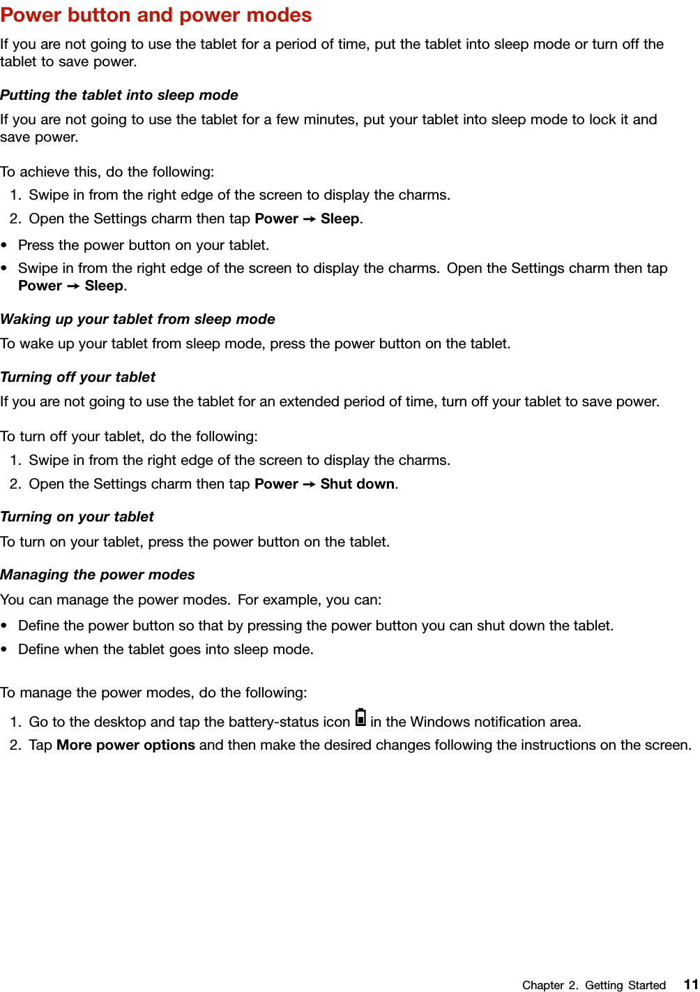 PowerbuttonandpowermodesIfyouarenotgoingtousethetabletforaperiodoftime,putthetabletintosleepmodeorturnoffthetablettosavepower.PuttingthetabletintosleepmodeIfyouarenotgoingtousethetabletforafewminutes,putyourtabletintosleepmodetolockitandsavepower.Toachievethis,dothefollowing:1.Swipeinfromtherightedgeofthescreentodisplaythecharms.2.OpentheSettingscharmthentapPower➙Sleep.•Pressthepowerbuttononyourtablet.•Swipeinfromtherightedgeofthescreentodisplaythecharms.OpentheSettingscharmthentapPower➙Sleep.WakingupyourtabletfromsleepmodeTowakeupyourtabletfromsleepmode,pressthepowerbuttononthetablet.TurningoffyourtabletIfyouarenotgoingtousethetabletforanextendedperiodoftime,turnoffyourtablettosavepower.Toturnoffyourtablet,dothefollowing:1.Swipeinfromtherightedgeofthescreentodisplaythecharms.2.OpentheSettingscharmthentapPower➙Shutdown.TurningonyourtabletToturnonyourtablet,pressthepowerbuttononthetablet.ManagingthepowermodesYoucanmanagethepowermodes.Forexample,youcan:•Deﬁnethepowerbuttonsothatbypressingthepowerbuttonyoucanshutdownthetablet.•Deﬁnewhenthetabletgoesintosleepmode.Tomanagethepowermodes,dothefollowing:1.Gotothedesktopandtapthebattery-statusiconintheWindowsnotiﬁcationarea.2.TapMorepoweroptionsandthenmakethedesiredchangesfollowingtheinstructionsonthescreen.Chapter2.GettingStarted11