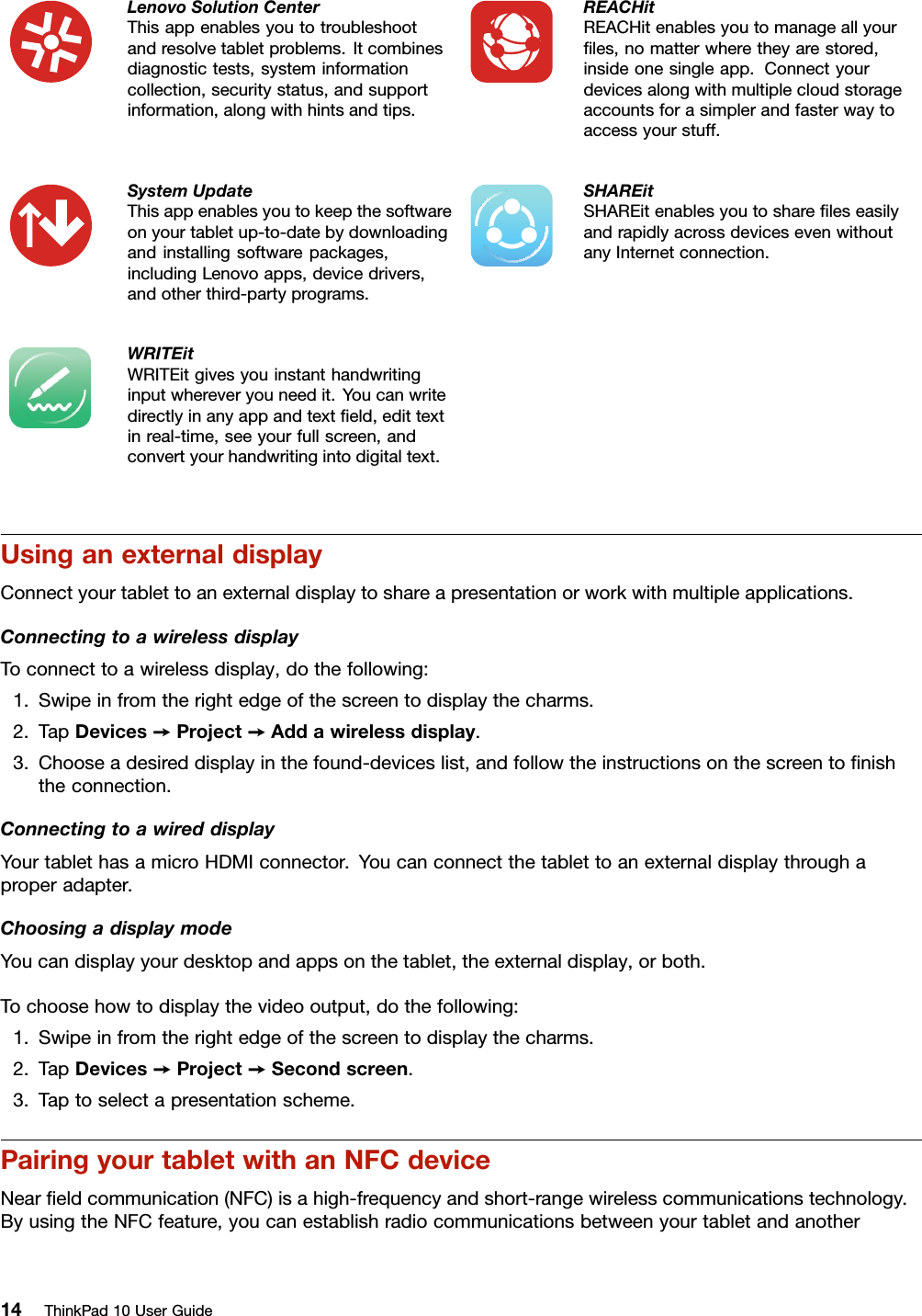 LenovoSolutionCenterThisappenablesyoutotroubleshootandresolvetabletproblems.Itcombinesdiagnostictests,systeminformationcollection,securitystatus,andsupportinformation,alongwithhintsandtips.REACHitREACHitenablesyoutomanageallyourﬁles,nomatterwheretheyarestored,insideonesingleapp.Connectyourdevicesalongwithmultiplecloudstorageaccountsforasimplerandfasterwaytoaccessyourstuff.SystemUpdateThisappenablesyoutokeepthesoftwareonyourtabletup-to-datebydownloadingandinstallingsoftwarepackages,includingLenovoapps,devicedrivers,andotherthird-partyprograms.SHAREitSHAREitenablesyoutoshareﬁleseasilyandrapidlyacrossdevicesevenwithoutanyInternetconnection.WRITEitWRITEitgivesyouinstanthandwritinginputwhereveryouneedit.Youcanwritedirectlyinanyappandtextﬁeld,edittextinreal-time,seeyourfullscreen,andconvertyourhandwritingintodigitaltext.UsinganexternaldisplayConnectyourtablettoanexternaldisplaytoshareapresentationorworkwithmultipleapplications.ConnectingtoawirelessdisplayToconnecttoawirelessdisplay,dothefollowing:1.Swipeinfromtherightedgeofthescreentodisplaythecharms.2.TapDevices➙Project➙Addawirelessdisplay.3.Chooseadesireddisplayinthefound-deviceslist,andfollowtheinstructionsonthescreentoﬁnishtheconnection.ConnectingtoawireddisplayYourtablethasamicroHDMIconnector.Youcanconnectthetablettoanexternaldisplaythroughaproperadapter.ChoosingadisplaymodeYoucandisplayyourdesktopandappsonthetablet,theexternaldisplay,orboth.Tochoosehowtodisplaythevideooutput,dothefollowing:1.Swipeinfromtherightedgeofthescreentodisplaythecharms.2.TapDevices➙Project➙Secondscreen.3.Taptoselectapresentationscheme.PairingyourtabletwithanNFCdeviceNearﬁeldcommunication(NFC)isahigh-frequencyandshort-rangewirelesscommunicationstechnology.ByusingtheNFCfeature,youcanestablishradiocommunicationsbetweenyourtabletandanother14ThinkPad10UserGuide