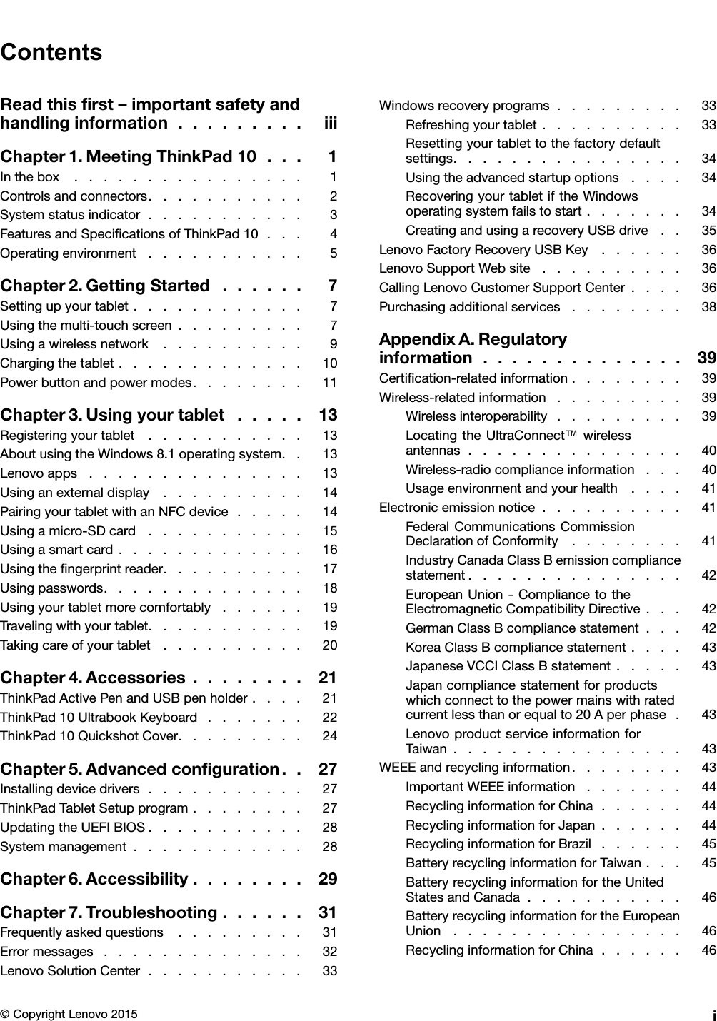 ContentsReadthisﬁrst–importantsafetyandhandlinginformation.........iiiChapter1.MeetingThinkPad10...1Inthebox................1Controlsandconnectors...........2Systemstatusindicator...........3FeaturesandSpeciﬁcationsofThinkPad10...4Operatingenvironment...........5Chapter2.GettingStarted......7Settingupyourtablet............7Usingthemulti-touchscreen.........7Usingawirelessnetwork..........9Chargingthetablet.............10Powerbuttonandpowermodes........11Chapter3.Usingyourtablet.....13Registeringyourtablet...........13AboutusingtheWindows8.1operatingsystem..13Lenovoapps...............13Usinganexternaldisplay..........14PairingyourtabletwithanNFCdevice.....14Usingamicro-SDcard...........15Usingasmartcard.............16Usingtheﬁngerprintreader..........17Usingpasswords..............18Usingyourtabletmorecomfortably......19Travelingwithyourtablet...........19Takingcareofyourtablet..........20Chapter4.Accessories........21ThinkPadActivePenandUSBpenholder....21ThinkPad10UltrabookKeyboard.......22ThinkPad10QuickshotCover.........24Chapter5.Advancedconﬁguration..27Installingdevicedrivers...........27ThinkPadTabletSetupprogram........27UpdatingtheUEFIBIOS...........28Systemmanagement............28Chapter6.Accessibility........29Chapter7.Troubleshooting......31Frequentlyaskedquestions.........31Errormessages..............32LenovoSolutionCenter...........33Windowsrecoveryprograms.........33Refreshingyourtablet..........33Resettingyourtablettothefactorydefaultsettings................34Usingtheadvancedstartupoptions....34RecoveringyourtabletiftheWindowsoperatingsystemfailstostart.......34CreatingandusingarecoveryUSBdrive..35LenovoFactoryRecoveryUSBKey......36LenovoSupportWebsite..........36CallingLenovoCustomerSupportCenter....36Purchasingadditionalservices........38AppendixA.Regulatoryinformation..............39Certiﬁcation-relatedinformation........39Wireless-relatedinformation.........39Wirelessinteroperability.........39LocatingtheUltraConnect™wirelessantennas...............40Wireless-radiocomplianceinformation...40Usageenvironmentandyourhealth....41Electronicemissionnotice..........41FederalCommunicationsCommissionDeclarationofConformity........41IndustryCanadaClassBemissioncompliancestatement...............42EuropeanUnion-CompliancetotheElectromagneticCompatibilityDirective...42GermanClassBcompliancestatement...42KoreaClassBcompliancestatement....43JapaneseVCCIClassBstatement.....43Japancompliancestatementforproductswhichconnecttothepowermainswithratedcurrentlessthanorequalto20Aperphase.43LenovoproductserviceinformationforTaiwan................43WEEEandrecyclinginformation........43ImportantWEEEinformation.......44RecyclinginformationforChina......44RecyclinginformationforJapan......44RecyclinginformationforBrazil......45BatteryrecyclinginformationforTaiwan...45BatteryrecyclinginformationfortheUnitedStatesandCanada...........46BatteryrecyclinginformationfortheEuropeanUnion................46RecyclinginformationforChina......46©CopyrightLenovo2015i