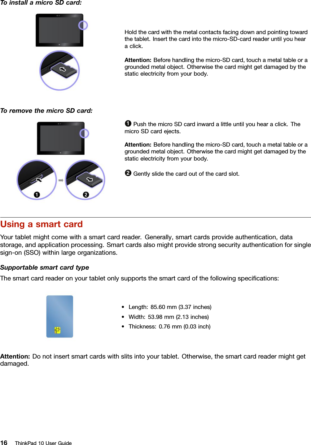 ToinstallamicroSDcard:Holdthecardwiththemetalcontactsfacingdownandpointingtowardthetablet.Insertthecardintothemicro-SD-cardreaderuntilyouhearaclick.Attention:Beforehandlingthemicro-SDcard,touchametaltableoragroundedmetalobject.Otherwisethecardmightgetdamagedbythestaticelectricityfromyourbody.ToremovethemicroSDcard:1PushthemicroSDcardinwardalittleuntilyouhearaclick.ThemicroSDcardejects.Attention:Beforehandlingthemicro-SDcard,touchametaltableoragroundedmetalobject.Otherwisethecardmightgetdamagedbythestaticelectricityfromyourbody.2Gentlyslidethecardoutofthecardslot.UsingasmartcardYourtabletmightcomewithasmartcardreader.Generally,smartcardsprovideauthentication,datastorage,andapplicationprocessing.Smartcardsalsomightprovidestrongsecurityauthenticationforsinglesign-on(SSO)withinlargeorganizations.SupportablesmartcardtypeThesmartcardreaderonyourtabletonlysupportsthesmartcardofthefollowingspeciﬁcations:•Length:85.60mm(3.37inches)•Width:53.98mm(2.13inches)•Thickness:0.76mm(0.03inch)Attention:Donotinsertsmartcardswithslitsintoyourtablet.Otherwise,thesmartcardreadermightgetdamaged.16ThinkPad10UserGuide