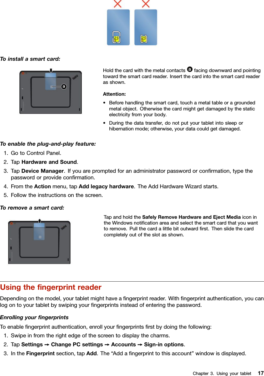 Toinstallasmartcard:Holdthecardwiththemetalcontactsafacingdownwardandpointingtowardthesmartcardreader.Insertthecardintothesmartcardreaderasshown.Attention:•Beforehandlingthesmartcard,touchametaltableoragroundedmetalobject.Otherwisethecardmightgetdamagedbythestaticelectricityfromyourbody.•Duringthedatatransfer,donotputyourtabletintosleeporhibernationmode;otherwise,yourdatacouldgetdamaged.Toenabletheplug-and-playfeature:1.GotoControlPanel.2.TapHardwareandSound.3.TapDeviceManager.Ifyouarepromptedforanadministratorpasswordorconﬁrmation,typethepasswordorprovideconﬁrmation.4.FromtheActionmenu,tapAddlegacyhardware.TheAddHardwareWizardstarts.5.Followtheinstructionsonthescreen.Toremoveasmartcard:TapandholdtheSafelyRemoveHardwareandEjectMediaiconintheWindowsnotiﬁcationareaandselectthesmartcardthatyouwanttoremove.Pullthecardalittlebitoutwardﬁrst.Thenslidethecardcompletelyoutoftheslotasshown.UsingtheﬁngerprintreaderDependingonthemodel,yourtabletmighthaveaﬁngerprintreader.Withﬁngerprintauthentication,youcanlogontoyourtabletbyswipingyourﬁngerprintsinsteadofenteringthepassword.EnrollingyourﬁngerprintsToenableﬁngerprintauthentication,enrollyourﬁngerprintsﬁrstbydoingthefollowing:1.Swipeinfromtherightedgeofthescreentodisplaythecharms.2.TapSettings➙ChangePCsettings➙Accounts➙Sign-inoptions.3.IntheFingerprintsection,tapAdd.The“Addaﬁngerprinttothisaccount”windowisdisplayed.Chapter3.Usingyourtablet17