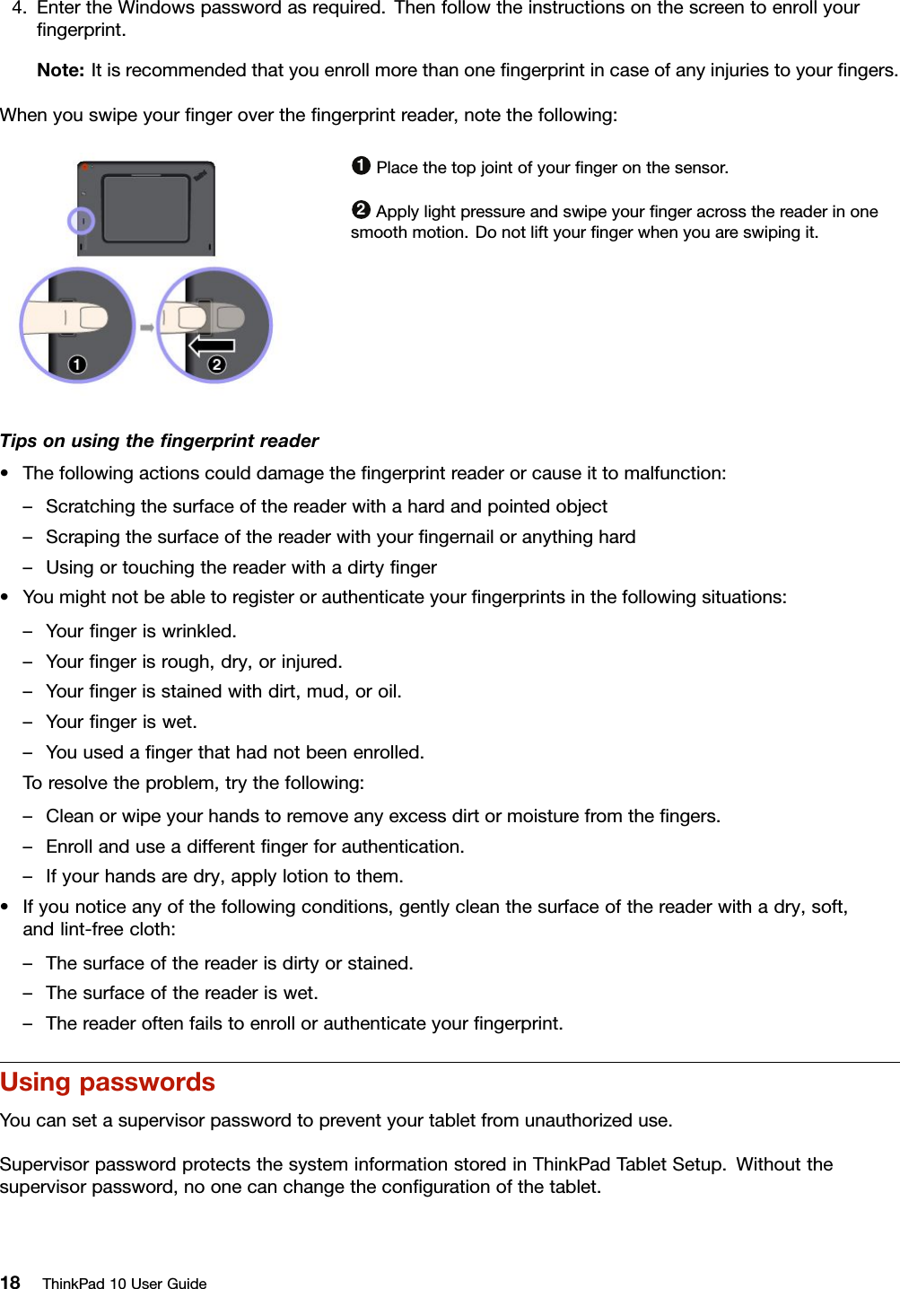 4.EntertheWindowspasswordasrequired.Thenfollowtheinstructionsonthescreentoenrollyourﬁngerprint.Note:Itisrecommendedthatyouenrollmorethanoneﬁngerprintincaseofanyinjuriestoyourﬁngers.Whenyouswipeyourﬁngerovertheﬁngerprintreader,notethefollowing:1Placethetopjointofyourﬁngeronthesensor.2Applylightpressureandswipeyourﬁngeracrossthereaderinonesmoothmotion.Donotliftyourﬁngerwhenyouareswipingit.Tipsonusingtheﬁngerprintreader•Thefollowingactionscoulddamagetheﬁngerprintreaderorcauseittomalfunction:–Scratchingthesurfaceofthereaderwithahardandpointedobject–Scrapingthesurfaceofthereaderwithyourﬁngernailoranythinghard–Usingortouchingthereaderwithadirtyﬁnger•Youmightnotbeabletoregisterorauthenticateyourﬁngerprintsinthefollowingsituations:–Yourﬁngeriswrinkled.–Yourﬁngerisrough,dry,orinjured.–Yourﬁngerisstainedwithdirt,mud,oroil.–Yourﬁngeriswet.–Youusedaﬁngerthathadnotbeenenrolled.Toresolvetheproblem,trythefollowing:–Cleanorwipeyourhandstoremoveanyexcessdirtormoisturefromtheﬁngers.–Enrollanduseadifferentﬁngerforauthentication.–Ifyourhandsaredry,applylotiontothem.•Ifyounoticeanyofthefollowingconditions,gentlycleanthesurfaceofthereaderwithadry,soft,andlint-freecloth:–Thesurfaceofthereaderisdirtyorstained.–Thesurfaceofthereaderiswet.–Thereaderoftenfailstoenrollorauthenticateyourﬁngerprint.UsingpasswordsYoucansetasupervisorpasswordtopreventyourtabletfromunauthorizeduse.SupervisorpasswordprotectsthesysteminformationstoredinThinkPadTabletSetup.Withoutthesupervisorpassword,noonecanchangetheconﬁgurationofthetablet.18ThinkPad10UserGuide