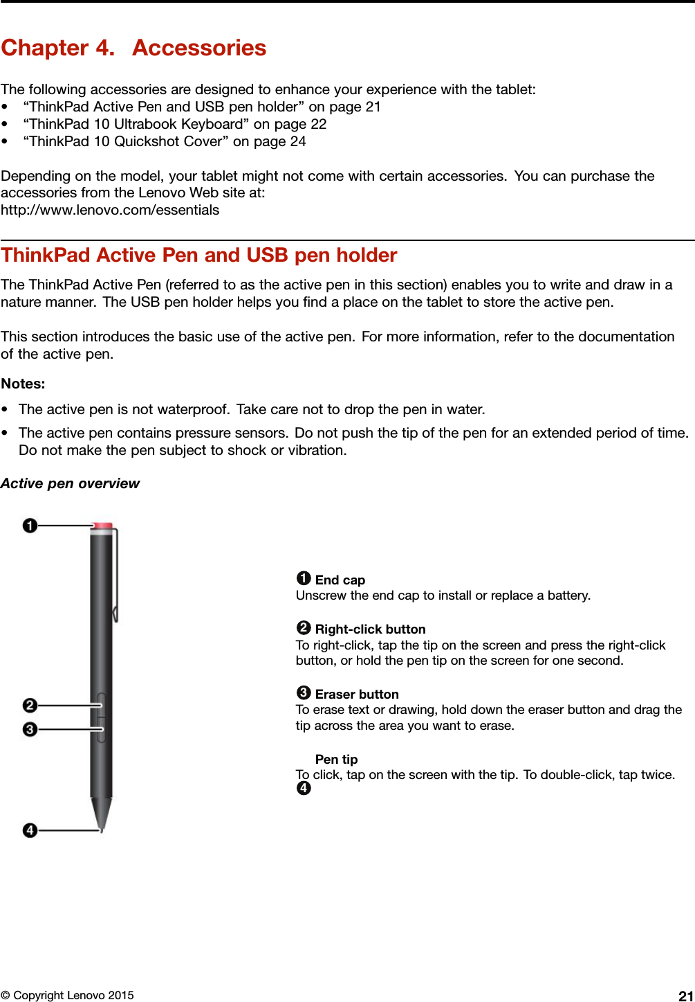 Chapter4.AccessoriesThefollowingaccessoriesaredesignedtoenhanceyourexperiencewiththetablet:•“ThinkPadActivePenandUSBpenholder”onpage21•“ThinkPad10UltrabookKeyboard”onpage22•“ThinkPad10QuickshotCover”onpage24Dependingonthemodel,yourtabletmightnotcomewithcertainaccessories.YoucanpurchasetheaccessoriesfromtheLenovoWebsiteat:http://www.lenovo.com/essentialsThinkPadActivePenandUSBpenholderTheThinkPadActivePen(referredtoastheactivepeninthissection)enablesyoutowriteanddrawinanaturemanner.TheUSBpenholderhelpsyouﬁndaplaceonthetablettostoretheactivepen.Thissectionintroducesthebasicuseoftheactivepen.Formoreinformation,refertothedocumentationoftheactivepen.Notes:•Theactivepenisnotwaterproof.Takecarenottodropthepeninwater.•Theactivepencontainspressuresensors.Donotpushthetipofthepenforanextendedperiodoftime.Donotmakethepensubjecttoshockorvibration.Activepenoverview1EndcapUnscrewtheendcaptoinstallorreplaceabattery.2Right-clickbuttonToright-click,tapthetiponthescreenandpresstheright-clickbutton,orholdthepentiponthescreenforonesecond.3EraserbuttonToerasetextordrawing,holddowntheeraserbuttonanddragthetipacrosstheareayouwanttoerase.4PentipToclick,taponthescreenwiththetip.Todouble-click,taptwice.©CopyrightLenovo201521