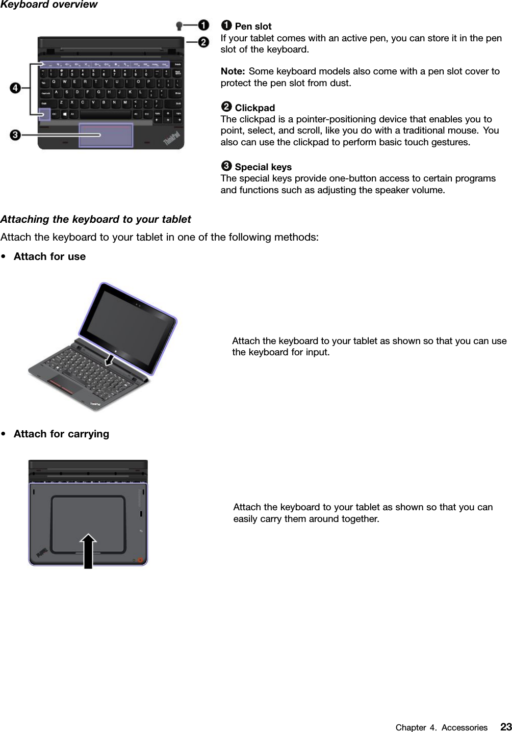 Keyboardoverview1PenslotIfyourtabletcomeswithanactivepen,youcanstoreitinthepenslotofthekeyboard.Note:Somekeyboardmodelsalsocomewithapenslotcovertoprotectthepenslotfromdust.2ClickpadTheclickpadisapointer-positioningdevicethatenablesyoutopoint,select,andscroll,likeyoudowithatraditionalmouse.Youalsocanusetheclickpadtoperformbasictouchgestures.3SpecialkeysThespecialkeysprovideone-buttonaccesstocertainprogramsandfunctionssuchasadjustingthespeakervolume.AttachingthekeyboardtoyourtabletAttachthekeyboardtoyourtabletinoneofthefollowingmethods:•AttachforuseAttachthekeyboardtoyourtabletasshownsothatyoucanusethekeyboardforinput.•AttachforcarryingAttachthekeyboardtoyourtabletasshownsothatyoucaneasilycarrythemaroundtogether.Chapter4.Accessories23