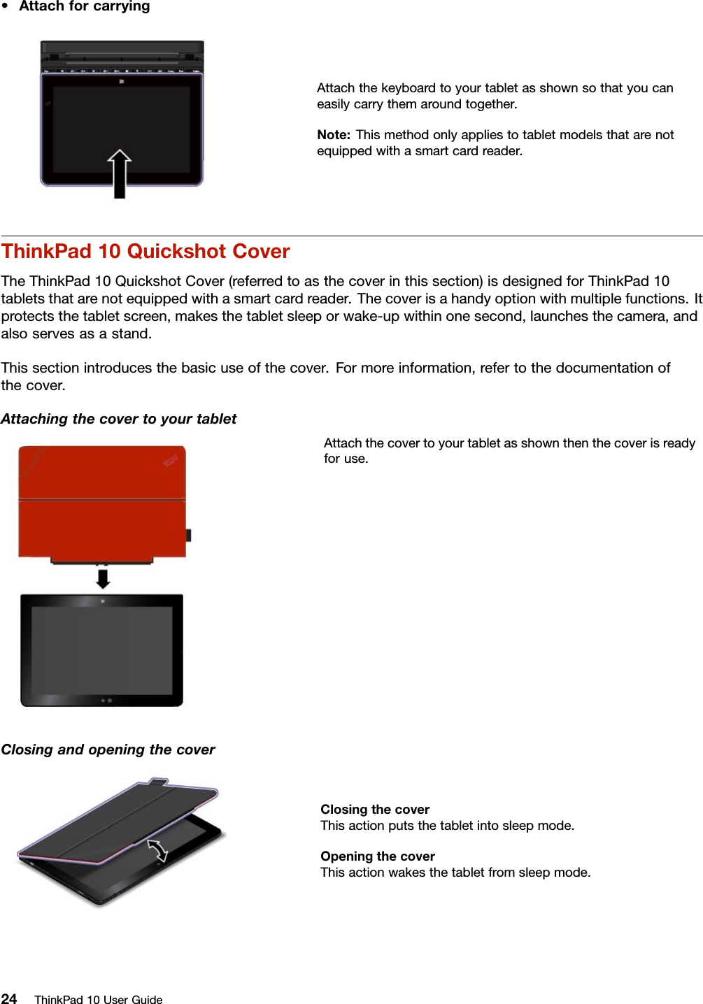 •AttachforcarryingAttachthekeyboardtoyourtabletasshownsothatyoucaneasilycarrythemaroundtogether.Note:Thismethodonlyappliestotabletmodelsthatarenotequippedwithasmartcardreader.ThinkPad10QuickshotCoverTheThinkPad10QuickshotCover(referredtoasthecoverinthissection)isdesignedforThinkPad10tabletsthatarenotequippedwithasmartcardreader.Thecoverisahandyoptionwithmultiplefunctions.Itprotectsthetabletscreen,makesthetabletsleeporwake-upwithinonesecond,launchesthecamera,andalsoservesasastand.Thissectionintroducesthebasicuseofthecover.Formoreinformation,refertothedocumentationofthecover.AttachingthecovertoyourtabletAttachthecovertoyourtabletasshownthenthecoverisreadyforuse.ClosingandopeningthecoverClosingthecoverThisactionputsthetabletintosleepmode.OpeningthecoverThisactionwakesthetabletfromsleepmode.24ThinkPad10UserGuide