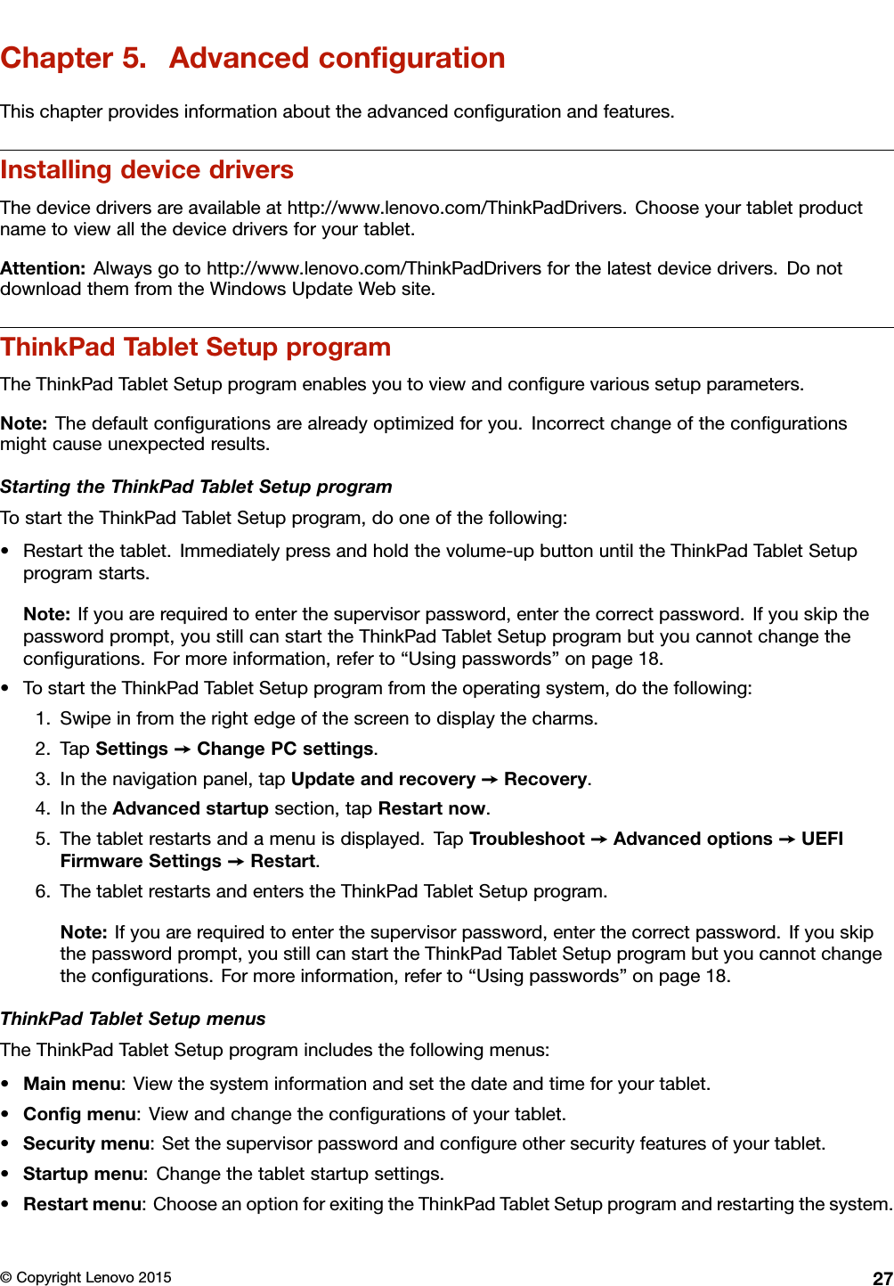 Chapter5.AdvancedconﬁgurationThischapterprovidesinformationabouttheadvancedconﬁgurationandfeatures.InstallingdevicedriversThedevicedriversareavailableathttp://www.lenovo.com/ThinkPadDrivers.Chooseyourtabletproductnametoviewallthedevicedriversforyourtablet.Attention:Alwaysgotohttp://www.lenovo.com/ThinkPadDriversforthelatestdevicedrivers.DonotdownloadthemfromtheWindowsUpdateWebsite.ThinkPadTabletSetupprogramTheThinkPadTabletSetupprogramenablesyoutoviewandconﬁgurevarioussetupparameters.Note:Thedefaultconﬁgurationsarealreadyoptimizedforyou.Incorrectchangeoftheconﬁgurationsmightcauseunexpectedresults.StartingtheThinkPadTabletSetupprogramTostarttheThinkPadTabletSetupprogram,dooneofthefollowing:•Restartthetablet.Immediatelypressandholdthevolume-upbuttonuntiltheThinkPadTabletSetupprogramstarts.Note:Ifyouarerequiredtoenterthesupervisorpassword,enterthecorrectpassword.Ifyouskipthepasswordprompt,youstillcanstarttheThinkPadTabletSetupprogrambutyoucannotchangetheconﬁgurations.Formoreinformation,referto“Usingpasswords”onpage18.•TostarttheThinkPadTabletSetupprogramfromtheoperatingsystem,dothefollowing:1.Swipeinfromtherightedgeofthescreentodisplaythecharms.2.TapSettings➙ChangePCsettings.3.Inthenavigationpanel,tapUpdateandrecovery➙Recovery.4.IntheAdvancedstartupsection,tapRestartnow.5.Thetabletrestartsandamenuisdisplayed.TapTroubleshoot➙Advancedoptions➙UEFIFirmwareSettings➙Restart.6.ThetabletrestartsandenterstheThinkPadTabletSetupprogram.Note:Ifyouarerequiredtoenterthesupervisorpassword,enterthecorrectpassword.Ifyouskipthepasswordprompt,youstillcanstarttheThinkPadTabletSetupprogrambutyoucannotchangetheconﬁgurations.Formoreinformation,referto“Usingpasswords”onpage18.ThinkPadTabletSetupmenusTheThinkPadTabletSetupprogramincludesthefollowingmenus:•Mainmenu:Viewthesysteminformationandsetthedateandtimeforyourtablet.•Conﬁgmenu:Viewandchangetheconﬁgurationsofyourtablet.•Securitymenu:Setthesupervisorpasswordandconﬁgureothersecurityfeaturesofyourtablet.•Startupmenu:Changethetabletstartupsettings.•Restartmenu:ChooseanoptionforexitingtheThinkPadTabletSetupprogramandrestartingthesystem.©CopyrightLenovo201527