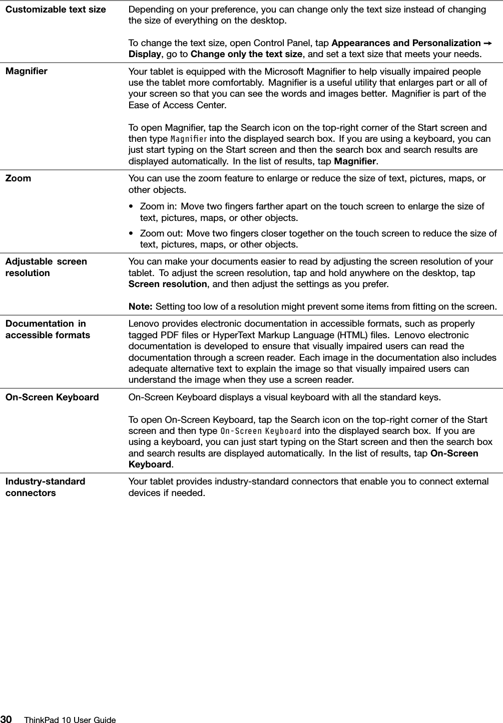 CustomizabletextsizeDependingonyourpreference,youcanchangeonlythetextsizeinsteadofchangingthesizeofeverythingonthedesktop.Tochangethetextsize,openControlPanel,tapAppearancesandPersonalization➙Display,gotoChangeonlythetextsize,andsetatextsizethatmeetsyourneeds.MagniﬁerYourtabletisequippedwiththeMicrosoftMagniﬁertohelpvisuallyimpairedpeopleusethetabletmorecomfortably.Magniﬁerisausefulutilitythatenlargespartorallofyourscreensothatyoucanseethewordsandimagesbetter.MagniﬁerispartoftheEaseofAccessCenter.ToopenMagniﬁer,taptheSearchicononthetop-rightcorneroftheStartscreenandthentypeMagnierintothedisplayedsearchbox.Ifyouareusingakeyboard,youcanjuststarttypingontheStartscreenandthenthesearchboxandsearchresultsaredisplayedautomatically.Inthelistofresults,tapMagniﬁer.ZoomYoucanusethezoomfeaturetoenlargeorreducethesizeoftext,pictures,maps,orotherobjects.•Zoomin:Movetwoﬁngersfartherapartonthetouchscreentoenlargethesizeoftext,pictures,maps,orotherobjects.•Zoomout:Movetwoﬁngersclosertogetheronthetouchscreentoreducethesizeoftext,pictures,maps,orotherobjects.AdjustablescreenresolutionYoucanmakeyourdocumentseasiertoreadbyadjustingthescreenresolutionofyourtablet.Toadjustthescreenresolution,tapandholdanywhereonthedesktop,tapScreenresolution,andthenadjustthesettingsasyouprefer.Note:Settingtoolowofaresolutionmightpreventsomeitemsfromﬁttingonthescreen.DocumentationinaccessibleformatsLenovoprovideselectronicdocumentationinaccessibleformats,suchasproperlytaggedPDFﬁlesorHyperTextMarkupLanguage(HTML)ﬁles.Lenovoelectronicdocumentationisdevelopedtoensurethatvisuallyimpaireduserscanreadthedocumentationthroughascreenreader.Eachimageinthedocumentationalsoincludesadequatealternativetexttoexplaintheimagesothatvisuallyimpaireduserscanunderstandtheimagewhentheyuseascreenreader.On-ScreenKeyboardOn-ScreenKeyboarddisplaysavisualkeyboardwithallthestandardkeys.ToopenOn-ScreenKeyboard,taptheSearchicononthetop-rightcorneroftheStartscreenandthentypeOn-ScreenKeyboardintothedisplayedsearchbox.Ifyouareusingakeyboard,youcanjuststarttypingontheStartscreenandthenthesearchboxandsearchresultsaredisplayedautomatically.Inthelistofresults,tapOn-ScreenKeyboard.Industry-standardconnectorsYourtabletprovidesindustry-standardconnectorsthatenableyoutoconnectexternaldevicesifneeded.30ThinkPad10UserGuide
