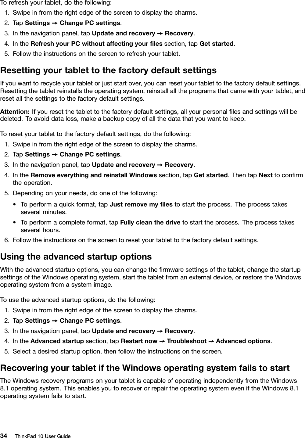 Torefreshyourtablet,dothefollowing:1.Swipeinfromtherightedgeofthescreentodisplaythecharms.2.TapSettings➙ChangePCsettings.3.Inthenavigationpanel,tapUpdateandrecovery➙Recovery.4.IntheRefreshyourPCwithoutaffectingyourﬁlessection,tapGetstarted.5.Followtheinstructionsonthescreentorefreshyourtablet.ResettingyourtablettothefactorydefaultsettingsIfyouwanttorecycleyourtabletorjuststartover,youcanresetyourtablettothefactorydefaultsettings.Resettingthetabletreinstallstheoperatingsystem,reinstallalltheprogramsthatcamewithyourtablet,andresetallthesettingstothefactorydefaultsettings.Attention:Ifyouresetthetablettothefactorydefaultsettings,allyourpersonalﬁlesandsettingswillbedeleted.Toavoiddataloss,makeabackupcopyofallthedatathatyouwanttokeep.Toresetyourtablettothefactorydefaultsettings,dothefollowing:1.Swipeinfromtherightedgeofthescreentodisplaythecharms.2.TapSettings➙ChangePCsettings.3.Inthenavigationpanel,tapUpdateandrecovery➙Recovery.4.IntheRemoveeverythingandreinstallWindowssection,tapGetstarted.ThentapNexttoconﬁrmtheoperation.5.Dependingonyourneeds,dooneofthefollowing:•Toperformaquickformat,tapJustremovemyﬁlestostarttheprocess.Theprocesstakesseveralminutes.•Toperformacompleteformat,tapFullycleanthedrivetostarttheprocess.Theprocesstakesseveralhours.6.Followtheinstructionsonthescreentoresetyourtablettothefactorydefaultsettings.UsingtheadvancedstartupoptionsWiththeadvancedstartupoptions,youcanchangetheﬁrmwaresettingsofthetablet,changethestartupsettingsoftheWindowsoperatingsystem,startthetabletfromanexternaldevice,orrestoretheWindowsoperatingsystemfromasystemimage.Tousetheadvancedstartupoptions,dothefollowing:1.Swipeinfromtherightedgeofthescreentodisplaythecharms.2.TapSettings➙ChangePCsettings.3.Inthenavigationpanel,tapUpdateandrecovery➙Recovery.4.IntheAdvancedstartupsection,tapRestartnow➙Troubleshoot➙Advancedoptions.5.Selectadesiredstartupoption,thenfollowtheinstructionsonthescreen.RecoveringyourtabletiftheWindowsoperatingsystemfailstostartTheWindowsrecoveryprogramsonyourtabletiscapableofoperatingindependentlyfromtheWindows8.1operatingsystem.ThisenablesyoutorecoverorrepairtheoperatingsystemeveniftheWindows8.1operatingsystemfailstostart.34ThinkPad10UserGuide