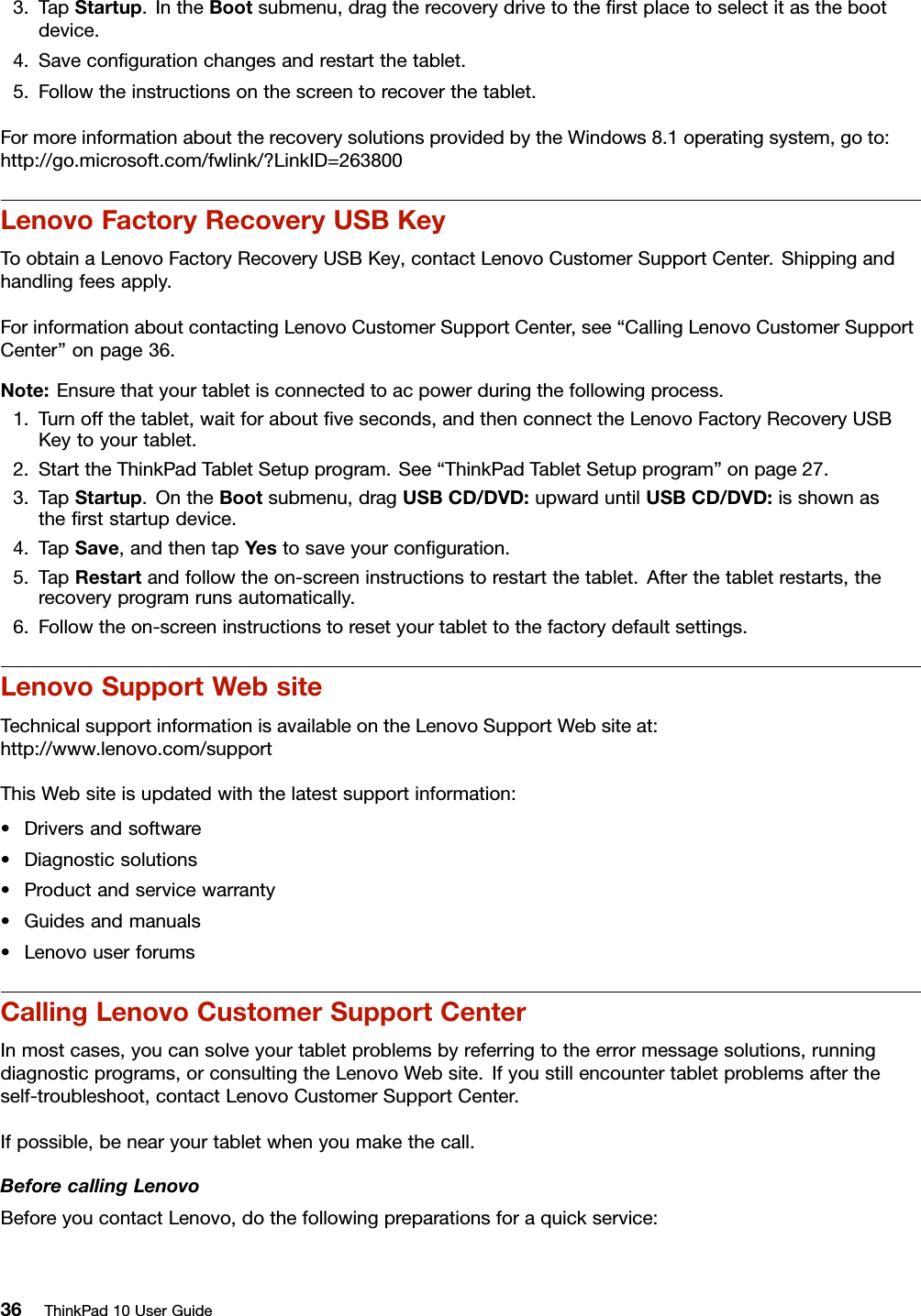3.TapStartup.IntheBootsubmenu,dragtherecoverydrivetotheﬁrstplacetoselectitasthebootdevice.4.Saveconﬁgurationchangesandrestartthetablet.5.Followtheinstructionsonthescreentorecoverthetablet.FormoreinformationabouttherecoverysolutionsprovidedbytheWindows8.1operatingsystem,goto:http://go.microsoft.com/fwlink/?LinkID=263800LenovoFactoryRecoveryUSBKeyToobtainaLenovoFactoryRecoveryUSBKey,contactLenovoCustomerSupportCenter.Shippingandhandlingfeesapply.ForinformationaboutcontactingLenovoCustomerSupportCenter,see“CallingLenovoCustomerSupportCenter”onpage36.Note:Ensurethatyourtabletisconnectedtoacpowerduringthefollowingprocess.1.Turnoffthetablet,waitforaboutﬁveseconds,andthenconnecttheLenovoFactoryRecoveryUSBKeytoyourtablet.2.StarttheThinkPadTabletSetupprogram.See“ThinkPadTabletSetupprogram”onpage27.3.TapStartup.OntheBootsubmenu,dragUSBCD/DVD:upwarduntilUSBCD/DVD:isshownastheﬁrststartupdevice.4.TapSave,andthentapYestosaveyourconﬁguration.5.TapRestartandfollowtheon-screeninstructionstorestartthetablet.Afterthetabletrestarts,therecoveryprogramrunsautomatically.6.Followtheon-screeninstructionstoresetyourtablettothefactorydefaultsettings.LenovoSupportWebsiteTechnicalsupportinformationisavailableontheLenovoSupportWebsiteat:http://www.lenovo.com/supportThisWebsiteisupdatedwiththelatestsupportinformation:•Driversandsoftware•Diagnosticsolutions•Productandservicewarranty•Guidesandmanuals•LenovouserforumsCallingLenovoCustomerSupportCenterInmostcases,youcansolveyourtabletproblemsbyreferringtotheerrormessagesolutions,runningdiagnosticprograms,orconsultingtheLenovoWebsite.Ifyoustillencountertabletproblemsaftertheself-troubleshoot,contactLenovoCustomerSupportCenter.Ifpossible,benearyourtabletwhenyoumakethecall.BeforecallingLenovoBeforeyoucontactLenovo,dothefollowingpreparationsforaquickservice:36ThinkPad10UserGuide