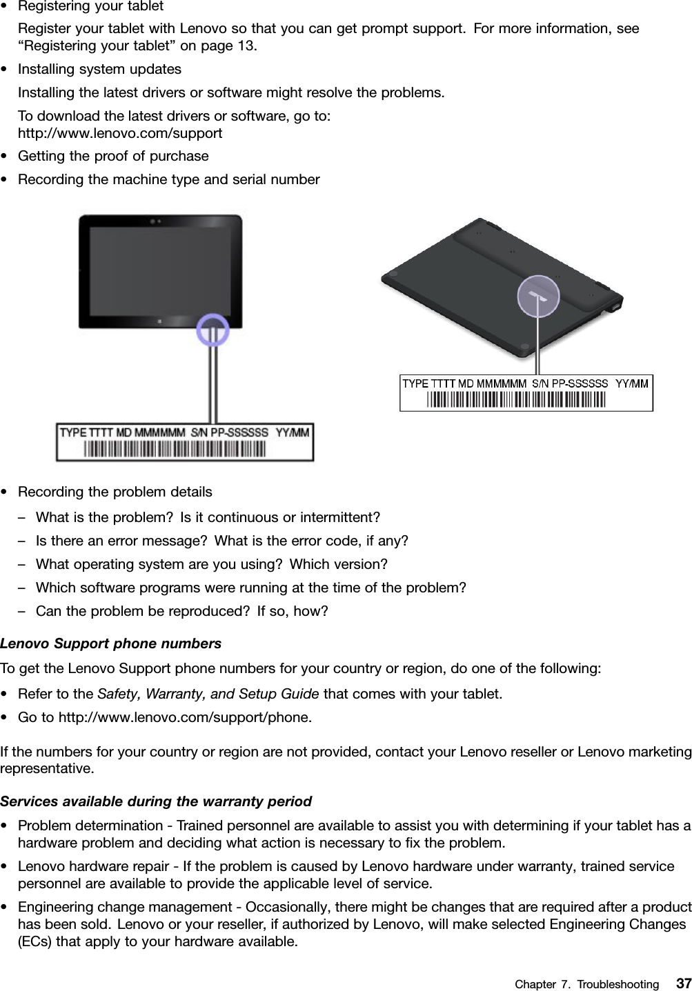 •RegisteringyourtabletRegisteryourtabletwithLenovosothatyoucangetpromptsupport.Formoreinformation,see“Registeringyourtablet”onpage13.•InstallingsystemupdatesInstallingthelatestdriversorsoftwaremightresolvetheproblems.Todownloadthelatestdriversorsoftware,goto:http://www.lenovo.com/support•Gettingtheproofofpurchase•Recordingthemachinetypeandserialnumber•Recordingtheproblemdetails–Whatistheproblem?Isitcontinuousorintermittent?–Isthereanerrormessage?Whatistheerrorcode,ifany?–Whatoperatingsystemareyouusing?Whichversion?–Whichsoftwareprogramswererunningatthetimeoftheproblem?–Cantheproblembereproduced?Ifso,how?LenovoSupportphonenumbersTogettheLenovoSupportphonenumbersforyourcountryorregion,dooneofthefollowing:•RefertotheSafety,Warranty,andSetupGuidethatcomeswithyourtablet.•Gotohttp://www.lenovo.com/support/phone.Ifthenumbersforyourcountryorregionarenotprovided,contactyourLenovoresellerorLenovomarketingrepresentative.Servicesavailableduringthewarrantyperiod•Problemdetermination-Trainedpersonnelareavailabletoassistyouwithdeterminingifyourtablethasahardwareproblemanddecidingwhatactionisnecessarytoﬁxtheproblem.•Lenovohardwarerepair-IftheproblemiscausedbyLenovohardwareunderwarranty,trainedservicepersonnelareavailabletoprovidetheapplicablelevelofservice.•Engineeringchangemanagement-Occasionally,theremightbechangesthatarerequiredafteraproducthasbeensold.Lenovooryourreseller,ifauthorizedbyLenovo,willmakeselectedEngineeringChanges(ECs)thatapplytoyourhardwareavailable.Chapter7.Troubleshooting37