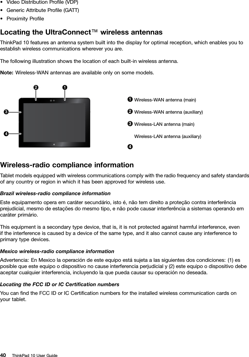 •VideoDistributionProﬁle(VDP)•GenericAttributeProﬁle(GATT)•ProximityProﬁleLocatingtheUltraConnect™wirelessantennasThinkPad10featuresanantennasystembuiltintothedisplayforoptimalreception,whichenablesyoutoestablishwirelesscommunicationswhereveryouare.Thefollowingillustrationshowsthelocationofeachbuilt-inwirelessantenna.Note:Wireless-WANantennasareavailableonlyonsomemodels.1Wireless-WANantenna(main)2Wireless-WANantenna(auxiliary)3Wireless-LANantenna(main)4Wireless-LANantenna(auxiliary)Wireless-radiocomplianceinformationTabletmodelsequippedwithwirelesscommunicationscomplywiththeradiofrequencyandsafetystandardsofanycountryorregioninwhichithasbeenapprovedforwirelessuse.Brazilwireless-radiocomplianceinformationEsteequipamentooperaemcarátersecundário,istoé,nãotemdireitoaproteçãocontrainterferênciaprejudicial,mesmodeestaçõesdomesmotipo,enãopodecausarinterferênciaasistemasoperandoemcaráterprimário.Thisequipmentisasecondarytypedevice,thatis,itisnotprotectedagainstharmfulinterference,eveniftheinterferenceiscausedbyadeviceofthesametype,anditalsocannotcauseanyinterferencetoprimarytypedevices.Mexicowireless-radiocomplianceinformationAdvertencia:EnMexicolaoperacióndeesteequipoestásujetaalassiguientesdoscondiciones:(1)esposiblequeesteequipoodispositivonocauseinterferenciaperjudicialy(2)esteequipoodispositivodebeaceptarcualquierinterferencia,incluyendolaquepuedacausarsuoperaciónnodeseada.LocatingtheFCCIDorICCertiﬁcationnumbersYoucanﬁndtheFCCIDorICCertiﬁcationnumbersfortheinstalledwirelesscommunicationcardsonyourtablet.40ThinkPad10UserGuide