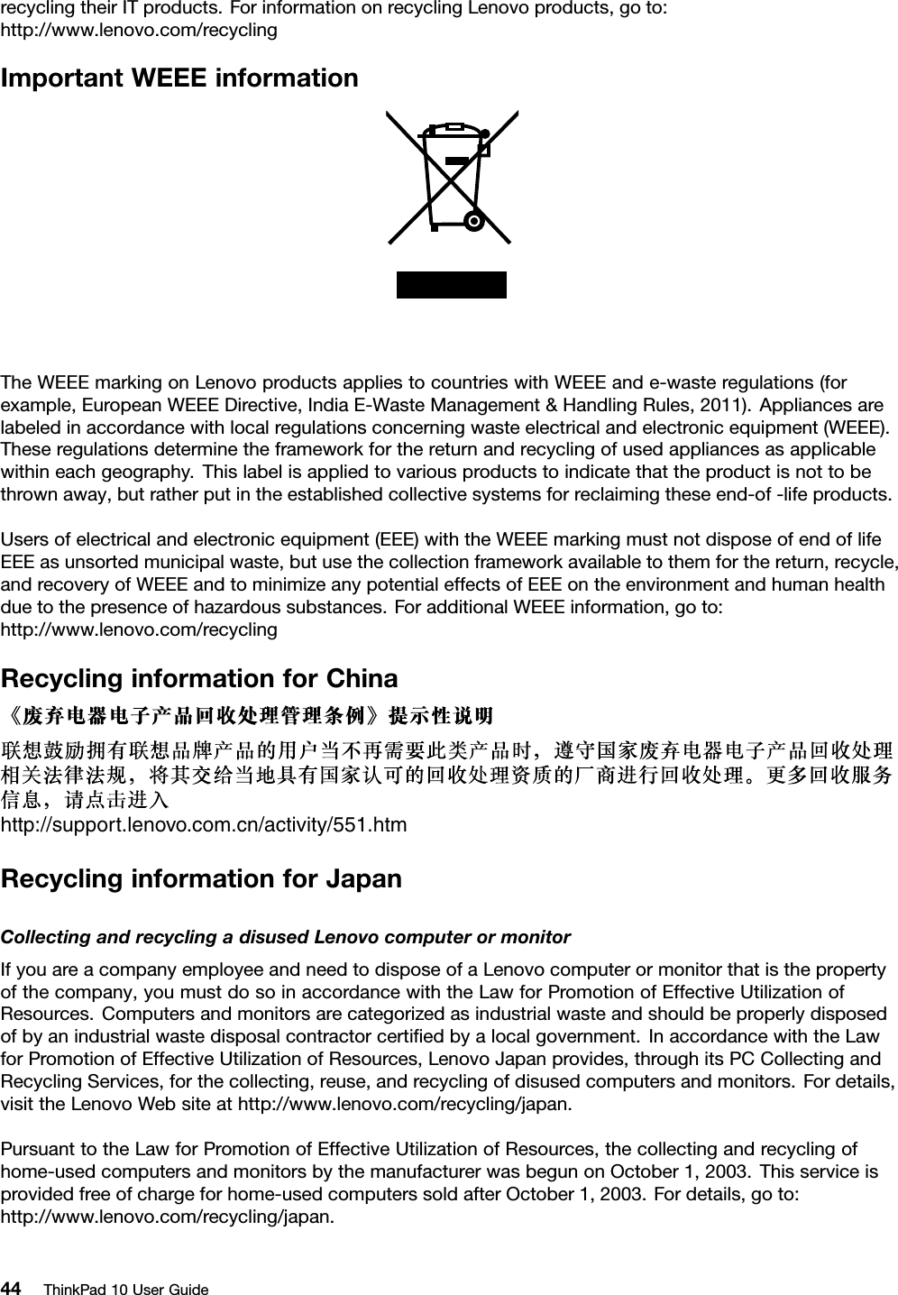 recyclingtheirITproducts.ForinformationonrecyclingLenovoproducts,goto:http://www.lenovo.com/recyclingImportantWEEEinformationTheWEEEmarkingonLenovoproductsappliestocountrieswithWEEEande-wasteregulations(forexample,EuropeanWEEEDirective,IndiaE-WasteManagement&amp;HandlingRules,2011).Appliancesarelabeledinaccordancewithlocalregulationsconcerningwasteelectricalandelectronicequipment(WEEE).Theseregulationsdeterminetheframeworkforthereturnandrecyclingofusedappliancesasapplicablewithineachgeography.Thislabelisappliedtovariousproductstoindicatethattheproductisnottobethrownaway,butratherputintheestablishedcollectivesystemsforreclaimingtheseend-of-lifeproducts.Usersofelectricalandelectronicequipment(EEE)withtheWEEEmarkingmustnotdisposeofendoflifeEEEasunsortedmunicipalwaste,butusethecollectionframeworkavailabletothemforthereturn,recycle,andrecoveryofWEEEandtominimizeanypotentialeffectsofEEEontheenvironmentandhumanhealthduetothepresenceofhazardoussubstances.ForadditionalWEEEinformation,goto:http://www.lenovo.com/recyclingRecyclinginformationforChinahttp://support.lenovo.com.cn/activity/551.htmRecyclinginformationforJapanCollectingandrecyclingadisusedLenovocomputerormonitorIfyouareacompanyemployeeandneedtodisposeofaLenovocomputerormonitorthatisthepropertyofthecompany,youmustdosoinaccordancewiththeLawforPromotionofEffectiveUtilizationofResources.Computersandmonitorsarecategorizedasindustrialwasteandshouldbeproperlydisposedofbyanindustrialwastedisposalcontractorcertiﬁedbyalocalgovernment.InaccordancewiththeLawforPromotionofEffectiveUtilizationofResources,LenovoJapanprovides,throughitsPCCollectingandRecyclingServices,forthecollecting,reuse,andrecyclingofdisusedcomputersandmonitors.Fordetails,visittheLenovoWebsiteathttp://www.lenovo.com/recycling/japan.PursuanttotheLawforPromotionofEffectiveUtilizationofResources,thecollectingandrecyclingofhome-usedcomputersandmonitorsbythemanufacturerwasbegunonOctober1,2003.Thisserviceisprovidedfreeofchargeforhome-usedcomputerssoldafterOctober1,2003.Fordetails,goto:http://www.lenovo.com/recycling/japan.44ThinkPad10UserGuide