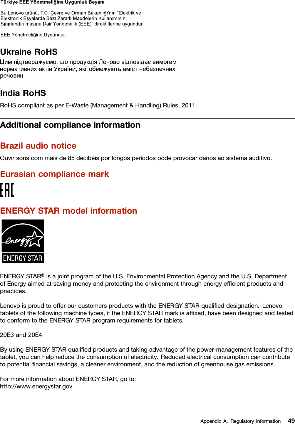 UkraineRoHSIndiaRoHSRoHScompliantasperE-Waste(Management&amp;Handling)Rules,2011.AdditionalcomplianceinformationBrazilaudionoticeOuvirsonscommaisde85decibéisporlongosperíodospodeprovocardanosaosistemaauditivo.EurasiancompliancemarkENERGYSTARmodelinformationENERGYSTAR®isajointprogramoftheU.S.EnvironmentalProtectionAgencyandtheU.S.DepartmentofEnergyaimedatsavingmoneyandprotectingtheenvironmentthroughenergyefﬁcientproductsandpractices.LenovoisproudtoofferourcustomersproductswiththeENERGYSTARqualiﬁeddesignation.Lenovotabletsofthefollowingmachinetypes,iftheENERGYSTARmarkisafﬁxed,havebeendesignedandtestedtoconformtotheENERGYSTARprogramrequirementsfortablets.20E3and20E4ByusingENERGYSTARqualiﬁedproductsandtakingadvantageofthepower-managementfeaturesofthetablet,youcanhelpreducetheconsumptionofelectricity.Reducedelectricalconsumptioncancontributetopotentialﬁnancialsavings,acleanerenvironment,andthereductionofgreenhousegasemissions.FormoreinformationaboutENERGYSTAR,goto:http://www.energystar.govAppendixA.Regulatoryinformation49