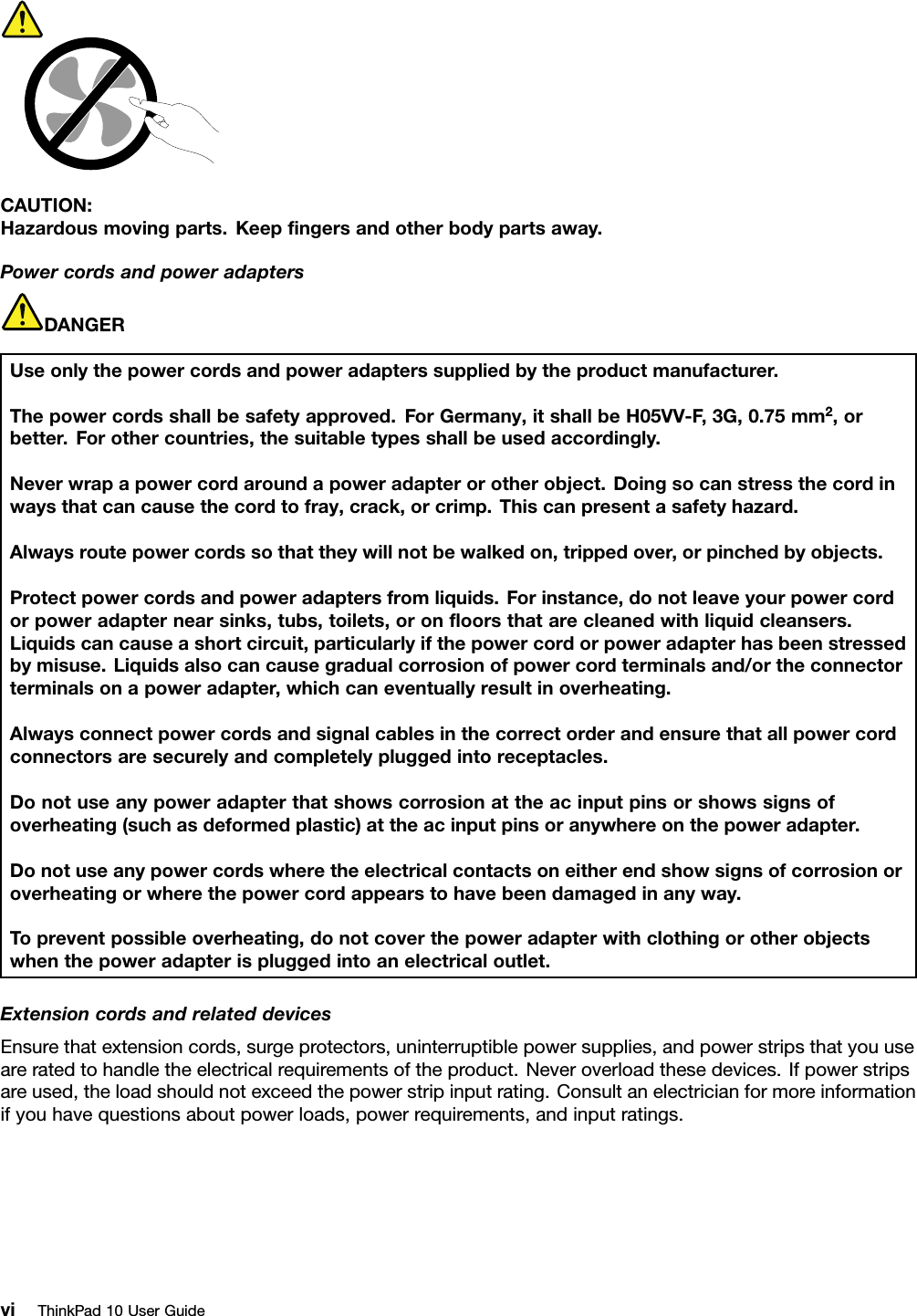 CAUTION:Hazardousmovingparts.Keepﬁngersandotherbodypartsaway.PowercordsandpoweradaptersDANGERUseonlythepowercordsandpoweradapterssuppliedbytheproductmanufacturer.Thepowercordsshallbesafetyapproved.ForGermany,itshallbeH05VV-F,3G,0.75mm2,orbetter.Forothercountries,thesuitabletypesshallbeusedaccordingly.Neverwrapapowercordaroundapoweradapterorotherobject.Doingsocanstressthecordinwaysthatcancausethecordtofray,crack,orcrimp.Thiscanpresentasafetyhazard.Alwaysroutepowercordssothattheywillnotbewalkedon,trippedover,orpinchedbyobjects.Protectpowercordsandpoweradaptersfromliquids.Forinstance,donotleaveyourpowercordorpoweradapternearsinks,tubs,toilets,oronﬂoorsthatarecleanedwithliquidcleansers.Liquidscancauseashortcircuit,particularlyifthepowercordorpoweradapterhasbeenstressedbymisuse.Liquidsalsocancausegradualcorrosionofpowercordterminalsand/ortheconnectorterminalsonapoweradapter,whichcaneventuallyresultinoverheating.Alwaysconnectpowercordsandsignalcablesinthecorrectorderandensurethatallpowercordconnectorsaresecurelyandcompletelypluggedintoreceptacles.Donotuseanypoweradapterthatshowscorrosionattheacinputpinsorshowssignsofoverheating(suchasdeformedplastic)attheacinputpinsoranywhereonthepoweradapter.Donotuseanypowercordswheretheelectricalcontactsoneitherendshowsignsofcorrosionoroverheatingorwherethepowercordappearstohavebeendamagedinanyway.Topreventpossibleoverheating,donotcoverthepoweradapterwithclothingorotherobjectswhenthepoweradapterispluggedintoanelectricaloutlet.ExtensioncordsandrelateddevicesEnsurethatextensioncords,surgeprotectors,uninterruptiblepowersupplies,andpowerstripsthatyouuseareratedtohandletheelectricalrequirementsoftheproduct.Neveroverloadthesedevices.Ifpowerstripsareused,theloadshouldnotexceedthepowerstripinputrating.Consultanelectricianformoreinformationifyouhavequestionsaboutpowerloads,powerrequirements,andinputratings.viThinkPad10UserGuide