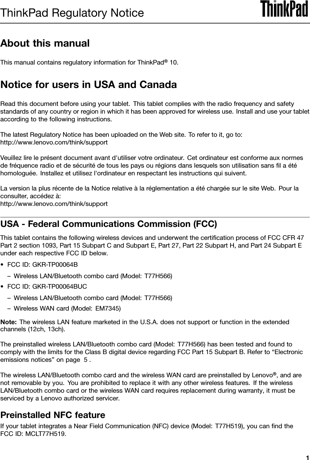 ThinkPadRegulatoryNoticeAboutthismanualThismanualcontainsregulatoryinformationforThinkPad®10.NoticeforusersinUSAandCanadaReadthisdocumentbeforeusingyourtablet.Thistabletcomplieswiththeradiofrequencyandsafetystandardsofanycountryorregioninwhichithasbeenapprovedforwirelessuse.Installanduseyourtabletaccordingtothefollowinginstructions.ThelatestRegulatoryNoticehasbeenuploadedontheWebsite.Torefertoit,goto:http://www.lenovo.com/think/supportVeuillezlireleprésentdocumentavantd&apos;utiliservotreordinateur.Cetordinateurestconformeauxnormesdefréquenceradioetdesécuritédetouslespaysourégionsdanslesquelssonutilisationsansﬁlaétéhomologuée.Installezetutilisezl&apos;ordinateurenrespectantlesinstructionsquisuivent.LaversionlaplusrécentedelaNoticerelativeàlaréglementationaétéchargéesurlesiteWeb.Pourlaconsulter,accédezà:http://www.lenovo.com/think/supportUSA-FederalCommunicationsCommission(FCC)ThistabletcontainsthefollowingwirelessdevicesandunderwentthecertiﬁcationprocessofFCCCFR47Part2section1093,Part15SubpartCandSubpartE,Part27,Part22SubpartH,andPart24SubpartEundereachrespectiveFCCIDbelow.•FCCID:GKR-TP00064B–WirelessLAN/Bluetoothcombocard(Model:T77H566)•FCCID:GKR-TP00064BUC–WirelessLAN/Bluetoothcombocard(Model:T77H566)–WirelessWANcard(Model:EM7345)Note:ThewirelessLANfeaturemarketedintheU.S.A.doesnotsupportorfunctionintheextendedchannels(12ch,13ch).ThepreinstalledwirelessLAN/Bluetoothcombocard(Model:T77H566)hasbeentestedandfoundtocomplywiththelimitsfortheClassBdigitaldeviceregardingFCCPart15SubpartB.Referto“Electronicemissionsnotices”onpage5.ThewirelessLAN/BluetoothcombocardandthewirelessWANcardarepreinstalledbyLenovo®,andarenotremovablebyyou.Youareprohibitedtoreplaceitwithanyotherwirelessfeatures.IfthewirelessLAN/BluetoothcombocardorthewirelessWANcardrequiresreplacementduringwarranty,itmustbeservicedbyaLenovoauthorizedservicer.PreinstalledNFCfeatureIfyourtabletintegratesaNearFieldCommunication(NFC)device(Model:T77H519),youcanﬁndtheFCCID:MCLT77H519.1