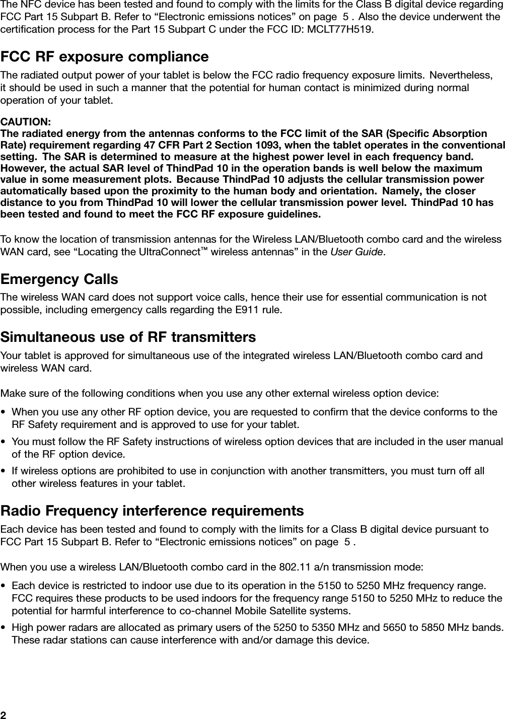 TheNFCdevicehasbeentestedandfoundtocomplywiththelimitsfortheClassBdigitaldeviceregardingFCCPart15SubpartB.Referto“Electronicemissionsnotices”onpage5.AlsothedeviceunderwentthecertiﬁcationprocessforthePart15SubpartCundertheFCCID:MCLT77H519.FCCRFexposurecomplianceTheradiatedoutputpowerofyourtabletisbelowtheFCCradiofrequencyexposurelimits.Nevertheless,itshouldbeusedinsuchamannerthatthepotentialforhumancontactisminimizedduringnormaloperationofyourtablet.CAUTION:TheradiatedenergyfromtheantennasconformstotheFCClimitoftheSAR(SpeciﬁcAbsorptionRate)requirementregarding47CFRPart2Section1093,whenthetabletoperatesintheconventionalsetting.TheSARisdeterminedtomeasureatthehighestpowerlevelineachfrequencyband.However,theactualSARlevelofThindPad10intheoperationbandsiswellbelowthemaximumvalueinsomemeasurementplots.BecauseThindPad10adjuststhecellulartransmissionpowerautomaticallybasedupontheproximitytothehumanbodyandorientation.Namely,thecloserdistancetoyoufromThindPad10willlowerthecellulartransmissionpowerlevel.ThindPad10hasbeentestedandfoundtomeettheFCCRFexposureguidelines.ToknowthelocationoftransmissionantennasfortheWirelessLAN/BluetoothcombocardandthewirelessWANcard,see“LocatingtheUltraConnect™wirelessantennas”intheUserGuide.EmergencyCallsThewirelessWANcarddoesnotsupportvoicecalls,hencetheiruseforessentialcommunicationisnotpossible,includingemergencycallsregardingtheE911rule.SimultaneoususeofRFtransmittersYourtabletisapprovedforsimultaneoususeoftheintegratedwirelessLAN/BluetoothcombocardandwirelessWANcard.Makesureofthefollowingconditionswhenyouuseanyotherexternalwirelessoptiondevice:•WhenyouuseanyotherRFoptiondevice,youarerequestedtoconﬁrmthatthedeviceconformstotheRFSafetyrequirementandisapprovedtouseforyourtablet.•YoumustfollowtheRFSafetyinstructionsofwirelessoptiondevicesthatareincludedintheusermanualoftheRFoptiondevice.•Ifwirelessoptionsareprohibitedtouseinconjunctionwithanothertransmitters,youmustturnoffallotherwirelessfeaturesinyourtablet.RadioFrequencyinterferencerequirementsEachdevicehasbeentestedandfoundtocomplywiththelimitsforaClassBdigitaldevicepursuanttoFCCPart15SubpartB.Referto“Electronicemissionsnotices”onpage5.WhenyouuseawirelessLAN/Bluetoothcombocardinthe802.11a/ntransmissionmode:•Eachdeviceisrestrictedtoindooruseduetoitsoperationinthe5150to5250MHzfrequencyrange.FCCrequirestheseproductstobeusedindoorsforthefrequencyrange5150to5250MHztoreducethepotentialforharmfulinterferencetoco-channelMobileSatellitesystems.•Highpowerradarsareallocatedasprimaryusersofthe5250to5350MHzand5650to5850MHzbands.Theseradarstationscancauseinterferencewithand/ordamagethisdevice.2