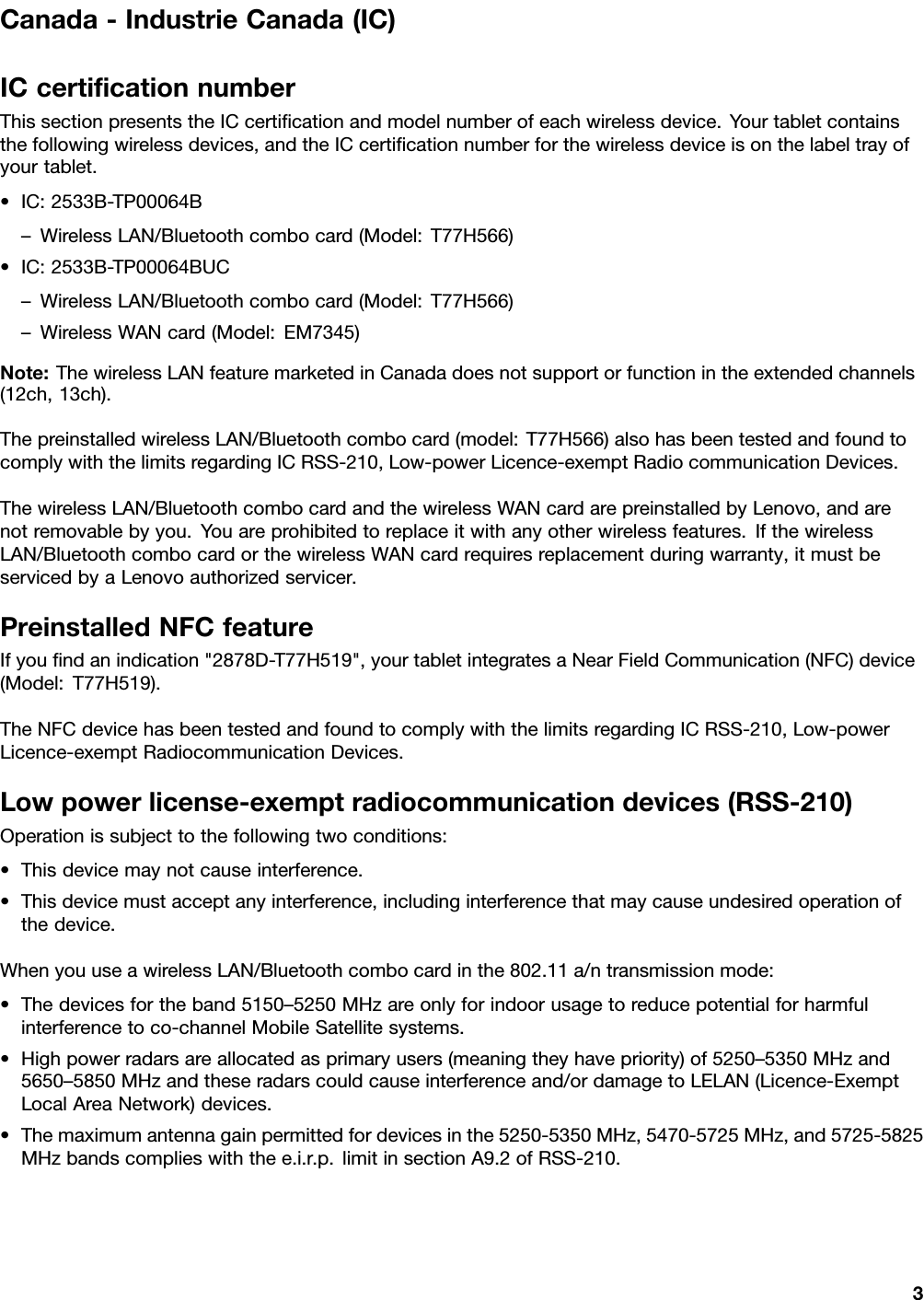 Canada-IndustrieCanada(IC)ICcertiﬁcationnumberThissectionpresentstheICcertiﬁcationandmodelnumberofeachwirelessdevice.Yourtabletcontainsthefollowingwirelessdevices,andtheICcertiﬁcationnumberforthewirelessdeviceisonthelabeltrayofyourtablet.•IC:2533B-TP00064B–WirelessLAN/Bluetoothcombocard(Model:T77H566)•IC:2533B-TP00064BUC–WirelessLAN/Bluetoothcombocard(Model:T77H566)–WirelessWANcard(Model:EM7345)Note:ThewirelessLANfeaturemarketedinCanadadoesnotsupportorfunctionintheextendedchannels(12ch,13ch).ThepreinstalledwirelessLAN/Bluetoothcombocard(model:T77H566)alsohasbeentestedandfoundtocomplywiththelimitsregardingICRSS-210,Low-powerLicence-exemptRadiocommunicationDevices.ThewirelessLAN/BluetoothcombocardandthewirelessWANcardarepreinstalledbyLenovo,andarenotremovablebyyou.Youareprohibitedtoreplaceitwithanyotherwirelessfeatures.IfthewirelessLAN/BluetoothcombocardorthewirelessWANcardrequiresreplacementduringwarranty,itmustbeservicedbyaLenovoauthorizedservicer.PreinstalledNFCfeatureIfyouﬁndanindication&quot;2878D-T77H519&quot;,yourtabletintegratesaNearFieldCommunication(NFC)device(Model:T77H519).TheNFCdevicehasbeentestedandfoundtocomplywiththelimitsregardingICRSS-210,Low-powerLicence-exemptRadiocommunicationDevices.Lowpowerlicense-exemptradiocommunicationdevices(RSS-210)Operationissubjecttothefollowingtwoconditions:•Thisdevicemaynotcauseinterference.•Thisdevicemustacceptanyinterference,includinginterferencethatmaycauseundesiredoperationofthedevice.WhenyouuseawirelessLAN/Bluetoothcombocardinthe802.11a/ntransmissionmode:•Thedevicesfortheband5150–5250MHzareonlyforindoorusagetoreducepotentialforharmfulinterferencetoco-channelMobileSatellitesystems.•Highpowerradarsareallocatedasprimaryusers(meaningtheyhavepriority)of5250–5350MHzand5650–5850MHzandtheseradarscouldcauseinterferenceand/ordamagetoLELAN(Licence-ExemptLocalAreaNetwork)devices.•Themaximumantennagainpermittedfordevicesinthe5250-5350MHz,5470-5725MHz,and5725-5825MHzbandscomplieswiththee.i.r.p.limitinsectionA9.2ofRSS-210.3