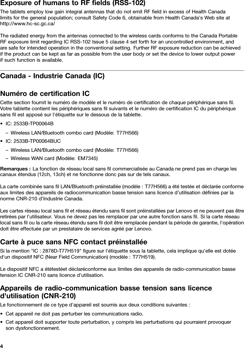 ExposureofhumanstoRFﬁelds(RSS-102)ThetabletsemploylowgainintegralantennasthatdonotemitRFﬁeldinexcessofHealthCanadalimitsforthegeneralpopulation;consultSafetyCode6,obtainablefromHealthCanada&apos;sWebsiteathttp://www.hc-sc.gc.ca/TheradiatedenergyfromtheantennasconnectedtothewirelesscardsconformstotheCanadaPortableRFexposurelimitregardingICRSS-102Issue5clause4setforthforanuncontrolledenvironment,andaresafeforintendedoperationintheconventionalsetting.FurtherRFexposurereductioncanbeachievediftheproductcanbekeptasfaraspossiblefromtheuserbodyorsetthedevicetoloweroutputpowerifsuchfunctionisavailable.Canada-IndustrieCanada(IC)NumérodecertiﬁcationICCettesectionfournitlenumérodemodèleetlenumérodecertiﬁcationdechaquepériphériquesansﬁl.VotretablettecontientlespériphériquessansﬁlsuivantsetlenumérodecertiﬁcationICdupériphériquesansﬁlestapposésurl&apos;étiquettesurledessousdelatablette.•IC:2533B-TP00064B–WirelessLAN/Bluetoothcombocard(Modèle:T77H566)•IC:2533B-TP00064BUC–WirelessLAN/Bluetoothcombocard(Modèle:T77H566)–WirelessWANcard(Modèle:EM7345)Remarques:LafonctionderéseaulocalsansﬁlcommercialiséeauCanadaneprendpasenchargelescanauxétendus(12ch,13ch)etnefonctionnedoncpassurdetelscanaux.LacartecombinéesansﬁlLAN/Bluetoothpréinstallée(modèle:T77H566)aététestéeetdéclaréeconformeauxlimitesdesappareilsderadiocommunicationbassetensionsanslicenced’utilisationdéﬁniesparlanormeCNR-210d’IndustrieCanada.LescartesréseaulocalsansﬁletréseauétendusansﬁlsontpréinstalléesparLenovoetnepeuventpasêtreretiréesparl&apos;utilisateur.Vousnedevezpaslesremplacerparuneautrefonctionsansﬁl.Silacarteréseaulocalsansﬁloulacarteréseauétendusansﬁldoitêtreremplacéependantlapériodedegarantie,l&apos;opérationdoitêtreeffectuéeparunprestatairedeservicesagrééparLenovo.CarteàpucesansNFCcontactpréinstalléeSilamention&quot;IC:2878D-T77H519&quot;ﬁguresurl&apos;étiquettesouslatablette,celaimpliquequ&apos;elleestdotéed&apos;undispositifNFC(NearFieldCommunication)(modèle:T77H519).LedispositifNFCaététestéetdéclaréconformeauxlimitesdesappareilsderadio-communicationbassetensionICCNR-210sanslicenced&apos;utilisation.Appareilsderadio-communicationbassetensionsanslicenced&apos;utilisation(CNR-210)Lefonctionnementdecetyped&apos;appareilestsoumisauxdeuxconditionssuivantes:•Cetappareilnedoitpasperturberlescommunicationsradio.•Cetappareildoitsupportertouteperturbation,ycomprislesperturbationsquipourraientprovoquersondysfonctionnement.4