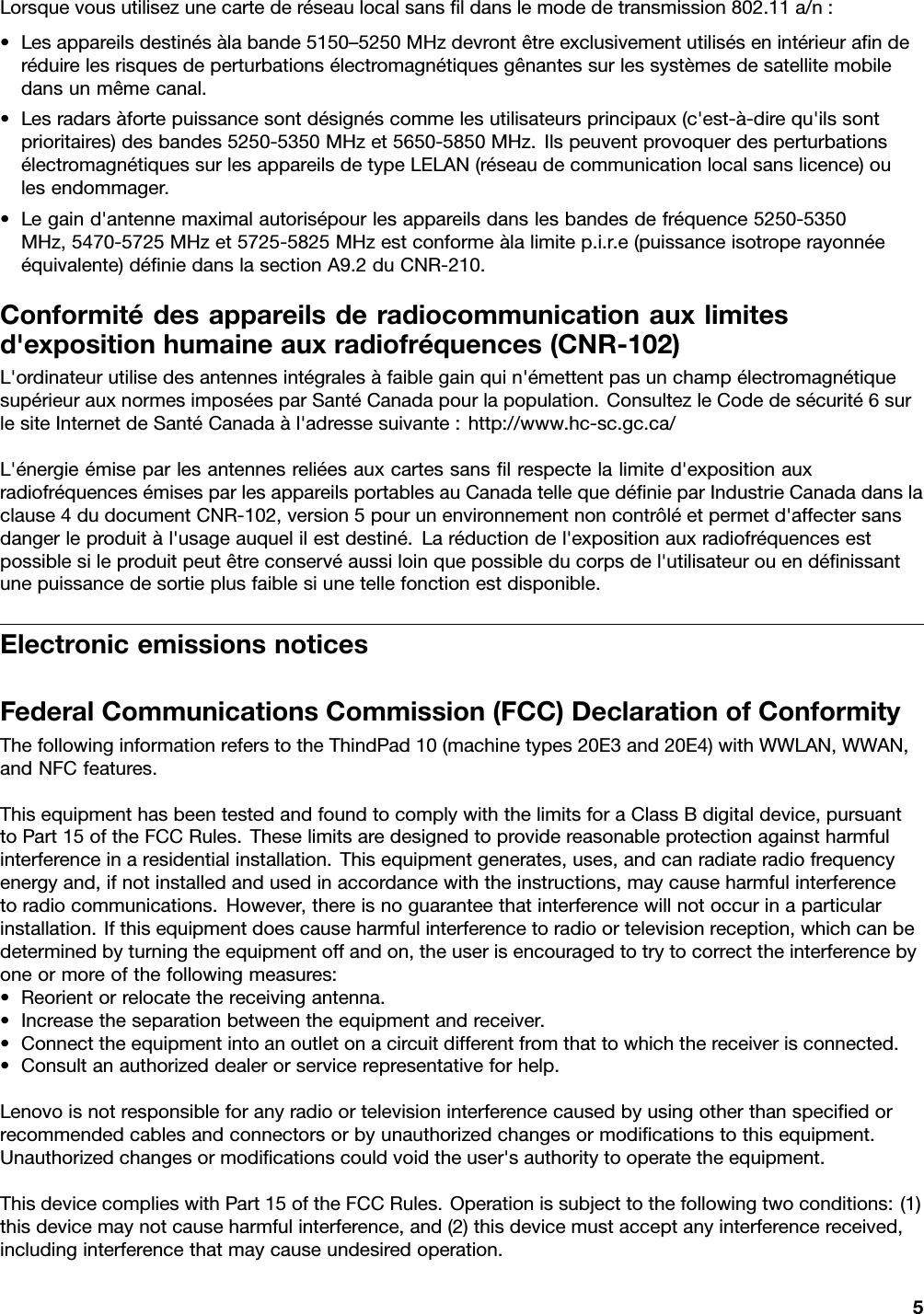 Lorsquevousutilisezunecartederéseaulocalsansﬁldanslemodedetransmission802.11a/n:•Lesappareilsdestinésàlabande5150–5250MHzdevrontêtreexclusivementutilisésenintérieuraﬁnderéduirelesrisquesdeperturbationsélectromagnétiquesgênantessurlessystèmesdesatellitemobiledansunmêmecanal.•Lesradarsàfortepuissancesontdésignéscommelesutilisateursprincipaux(c&apos;est-à-direqu&apos;ilssontprioritaires)desbandes5250-5350MHzet5650-5850MHz.IlspeuventprovoquerdesperturbationsélectromagnétiquessurlesappareilsdetypeLELAN(réseaudecommunicationlocalsanslicence)oulesendommager.•Legaind&apos;antennemaximalautorisépourlesappareilsdanslesbandesdefréquence5250-5350MHz,5470-5725MHzet5725-5825MHzestconformeàlalimitep.i.r.e(puissanceisotroperayonnéeéquivalente)déﬁniedanslasectionA9.2duCNR-210.Conformitédesappareilsderadiocommunicationauxlimitesd&apos;expositionhumaineauxradiofréquences(CNR-102)L&apos;ordinateurutilisedesantennesintégralesàfaiblegainquin&apos;émettentpasunchampélectromagnétiquesupérieurauxnormesimposéesparSantéCanadapourlapopulation.ConsultezleCodedesécurité6surlesiteInternetdeSantéCanadaàl&apos;adressesuivante:http://www.hc-sc.gc.ca/L&apos;énergieémiseparlesantennesreliéesauxcartessansﬁlrespectelalimited&apos;expositionauxradiofréquencesémisesparlesappareilsportablesauCanadatellequedéﬁnieparIndustrieCanadadanslaclause4dudocumentCNR-102,version5pourunenvironnementnoncontrôléetpermetd&apos;affectersansdangerleproduitàl&apos;usageauquelilestdestiné.Laréductiondel&apos;expositionauxradiofréquencesestpossiblesileproduitpeutêtreconservéaussiloinquepossibleducorpsdel&apos;utilisateurouendéﬁnissantunepuissancedesortieplusfaiblesiunetellefonctionestdisponible.ElectronicemissionsnoticesFederalCommunicationsCommission(FCC)DeclarationofConformityThefollowinginformationreferstotheThindPad10(machinetypes20E3and20E4)withWWLAN,WWAN,andNFCfeatures.ThisequipmenthasbeentestedandfoundtocomplywiththelimitsforaClassBdigitaldevice,pursuanttoPart15oftheFCCRules.Theselimitsaredesignedtoprovidereasonableprotectionagainstharmfulinterferenceinaresidentialinstallation.Thisequipmentgenerates,uses,andcanradiateradiofrequencyenergyand,ifnotinstalledandusedinaccordancewiththeinstructions,maycauseharmfulinterferencetoradiocommunications.However,thereisnoguaranteethatinterferencewillnotoccurinaparticularinstallation.Ifthisequipmentdoescauseharmfulinterferencetoradioortelevisionreception,whichcanbedeterminedbyturningtheequipmentoffandon,theuserisencouragedtotrytocorrecttheinterferencebyoneormoreofthefollowingmeasures:•Reorientorrelocatethereceivingantenna.•Increasetheseparationbetweentheequipmentandreceiver.•Connecttheequipmentintoanoutletonacircuitdifferentfromthattowhichthereceiverisconnected.•Consultanauthorizeddealerorservicerepresentativeforhelp.Lenovoisnotresponsibleforanyradioortelevisioninterferencecausedbyusingotherthanspeciﬁedorrecommendedcablesandconnectorsorbyunauthorizedchangesormodiﬁcationstothisequipment.Unauthorizedchangesormodiﬁcationscouldvoidtheuser&apos;sauthoritytooperatetheequipment.ThisdevicecomplieswithPart15oftheFCCRules.Operationissubjecttothefollowingtwoconditions:(1)thisdevicemaynotcauseharmfulinterference,and(2)thisdevicemustacceptanyinterferencereceived,includinginterferencethatmaycauseundesiredoperation.5