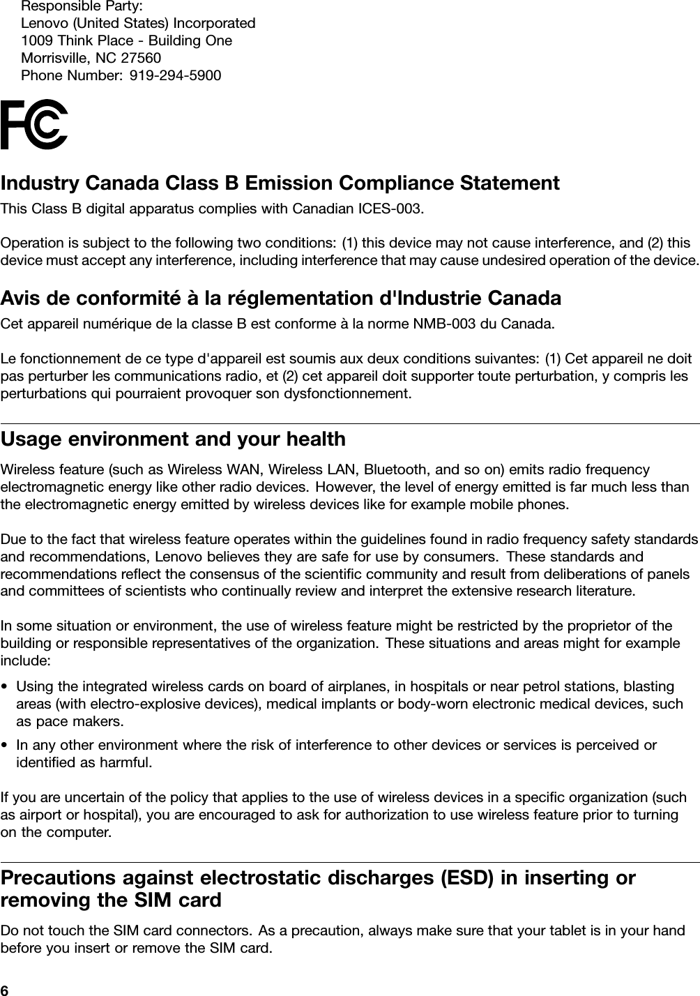 ResponsibleParty:Lenovo(UnitedStates)Incorporated1009ThinkPlace-BuildingOneMorrisville,NC27560PhoneNumber:919-294-5900IndustryCanadaClassBEmissionComplianceStatementThisClassBdigitalapparatuscomplieswithCanadianICES-003.Operationissubjecttothefollowingtwoconditions:(1)thisdevicemaynotcauseinterference,and(2)thisdevicemustacceptanyinterference,includinginterferencethatmaycauseundesiredoperationofthedevice.Avisdeconformitéàlaréglementationd&apos;lndustrieCanadaCetappareilnumériquedelaclasseBestconformeàlanormeNMB-003duCanada.Lefonctionnementdecetyped&apos;appareilestsoumisauxdeuxconditionssuivantes:(1)Cetappareilnedoitpasperturberlescommunicationsradio,et(2)cetappareildoitsupportertouteperturbation,ycomprislesperturbationsquipourraientprovoquersondysfonctionnement.UsageenvironmentandyourhealthWirelessfeature(suchasWirelessWAN,WirelessLAN,Bluetooth,andsoon)emitsradiofrequencyelectromagneticenergylikeotherradiodevices.However,thelevelofenergyemittedisfarmuchlessthantheelectromagneticenergyemittedbywirelessdeviceslikeforexamplemobilephones.Duetothefactthatwirelessfeatureoperateswithintheguidelinesfoundinradiofrequencysafetystandardsandrecommendations,Lenovobelievestheyaresafeforusebyconsumers.Thesestandardsandrecommendationsreﬂecttheconsensusofthescientiﬁccommunityandresultfromdeliberationsofpanelsandcommitteesofscientistswhocontinuallyreviewandinterprettheextensiveresearchliterature.Insomesituationorenvironment,theuseofwirelessfeaturemightberestrictedbytheproprietorofthebuildingorresponsiblerepresentativesoftheorganization.Thesesituationsandareasmightforexampleinclude:•Usingtheintegratedwirelesscardsonboardofairplanes,inhospitalsornearpetrolstations,blastingareas(withelectro-explosivedevices),medicalimplantsorbody-wornelectronicmedicaldevices,suchaspacemakers.•Inanyotherenvironmentwheretheriskofinterferencetootherdevicesorservicesisperceivedoridentiﬁedasharmful.Ifyouareuncertainofthepolicythatappliestotheuseofwirelessdevicesinaspeciﬁcorganization(suchasairportorhospital),youareencouragedtoaskforauthorizationtousewirelessfeaturepriortoturningonthecomputer.Precautionsagainstelectrostaticdischarges(ESD)ininsertingorremovingtheSIMcardDonottouchtheSIMcardconnectors.Asaprecaution,alwaysmakesurethatyourtabletisinyourhandbeforeyouinsertorremovetheSIMcard.6