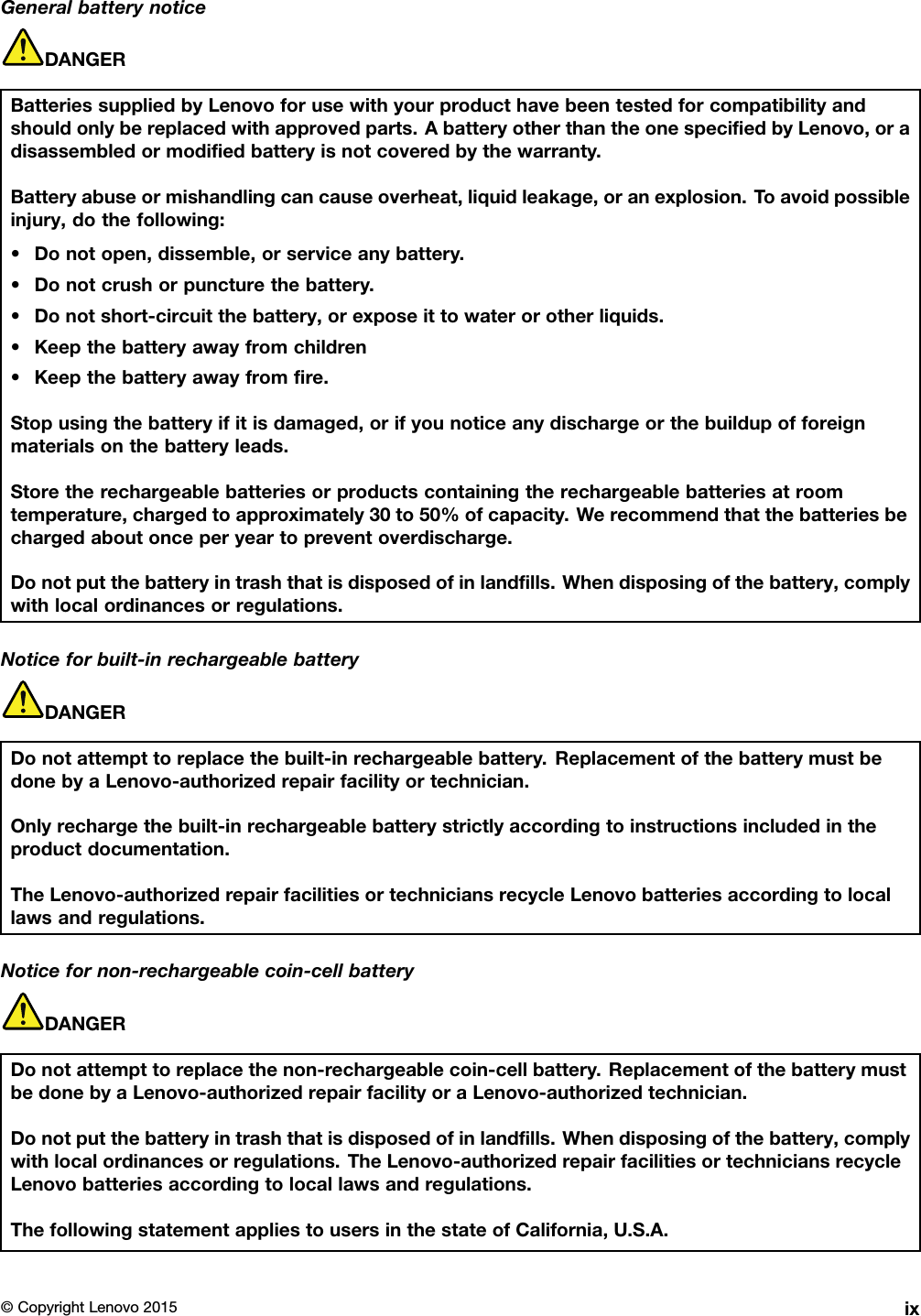 GeneralbatterynoticeDANGERBatteriessuppliedbyLenovoforusewithyourproducthavebeentestedforcompatibilityandshouldonlybereplacedwithapprovedparts.AbatteryotherthantheonespeciﬁedbyLenovo,oradisassembledormodiﬁedbatteryisnotcoveredbythewarranty.Batteryabuseormishandlingcancauseoverheat,liquidleakage,oranexplosion.Toavoidpossibleinjury,dothefollowing:•Donotopen,dissemble,orserviceanybattery.•Donotcrushorpuncturethebattery.•Donotshort-circuitthebattery,orexposeittowaterorotherliquids.•Keepthebatteryawayfromchildren•Keepthebatteryawayfromﬁre.Stopusingthebatteryifitisdamaged,orifyounoticeanydischargeorthebuildupofforeignmaterialsonthebatteryleads.Storetherechargeablebatteriesorproductscontainingtherechargeablebatteriesatroomtemperature,chargedtoapproximately30to50%ofcapacity.Werecommendthatthebatteriesbechargedaboutonceperyeartopreventoverdischarge.Donotputthebatteryintrashthatisdisposedofinlandﬁlls.Whendisposingofthebattery,complywithlocalordinancesorregulations.Noticeforbuilt-inrechargeablebatteryDANGERDonotattempttoreplacethebuilt-inrechargeablebattery.ReplacementofthebatterymustbedonebyaLenovo-authorizedrepairfacilityortechnician.Onlyrechargethebuilt-inrechargeablebatterystrictlyaccordingtoinstructionsincludedintheproductdocumentation.TheLenovo-authorizedrepairfacilitiesortechniciansrecycleLenovobatteriesaccordingtolocallawsandregulations.Noticefornon-rechargeablecoin-cellbatteryDANGERDonotattempttoreplacethenon-rechargeablecoin-cellbattery.ReplacementofthebatterymustbedonebyaLenovo-authorizedrepairfacilityoraLenovo-authorizedtechnician.Donotputthebatteryintrashthatisdisposedofinlandﬁlls.Whendisposingofthebattery,complywithlocalordinancesorregulations.TheLenovo-authorizedrepairfacilitiesortechniciansrecycleLenovobatteriesaccordingtolocallawsandregulations.ThefollowingstatementappliestousersinthestateofCalifornia,U.S.A.©CopyrightLenovo2015ix