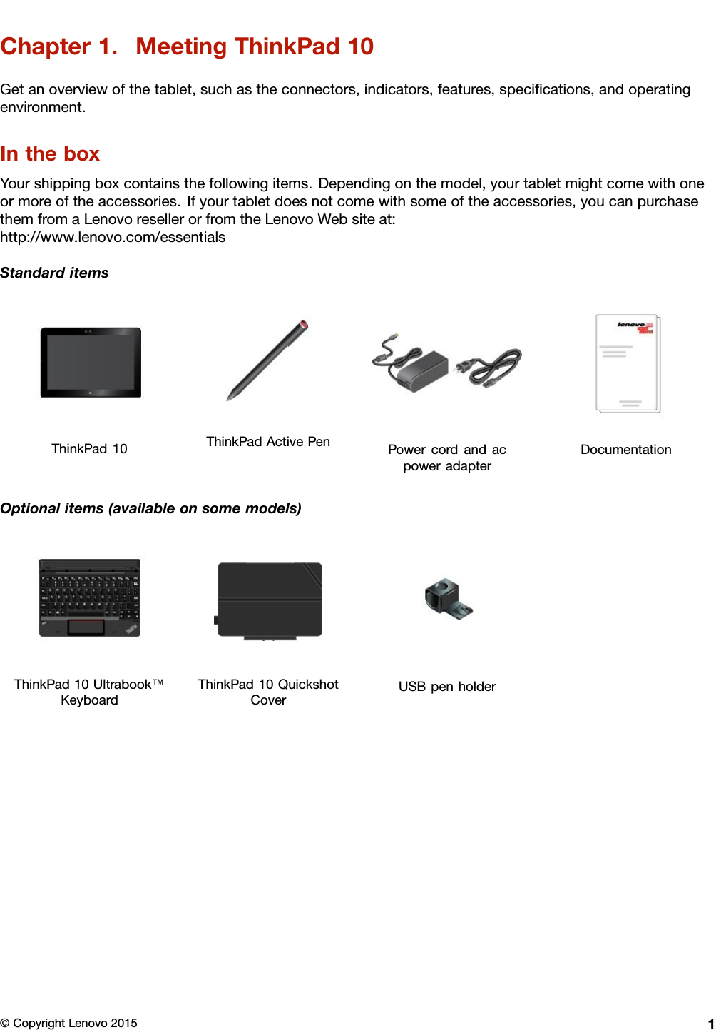 Chapter1.MeetingThinkPad10Getanoverviewofthetablet,suchastheconnectors,indicators,features,speciﬁcations,andoperatingenvironment.IntheboxYourshippingboxcontainsthefollowingitems.Dependingonthemodel,yourtabletmightcomewithoneormoreoftheaccessories.Ifyourtabletdoesnotcomewithsomeoftheaccessories,youcanpurchasethemfromaLenovoresellerorfromtheLenovoWebsiteat:http://www.lenovo.com/essentialsStandarditemsThinkPad10ThinkPadActivePenPowercordandacpoweradapterDocumentationOptionalitems(availableonsomemodels)ThinkPad10Ultrabook™KeyboardThinkPad10QuickshotCoverUSBpenholder©CopyrightLenovo20151