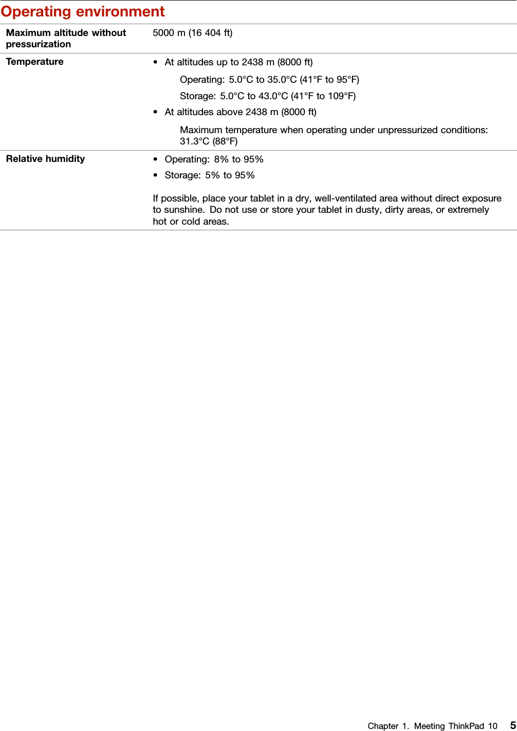 OperatingenvironmentMaximumaltitudewithoutpressurization5000m(16404ft)Temperature•Ataltitudesupto2438m(8000ft)Operating:5.0°Cto35.0°C(41°Fto95°F)Storage:5.0°Cto43.0°C(41°Fto109°F)•Ataltitudesabove2438m(8000ft)Maximumtemperaturewhenoperatingunderunpressurizedconditions:31.3°C(88°F)Relativehumidity•Operating:8%to95%•Storage:5%to95%Ifpossible,placeyourtabletinadry,well-ventilatedareawithoutdirectexposuretosunshine.Donotuseorstoreyourtabletindusty,dirtyareas,orextremelyhotorcoldareas.Chapter1.MeetingThinkPad105