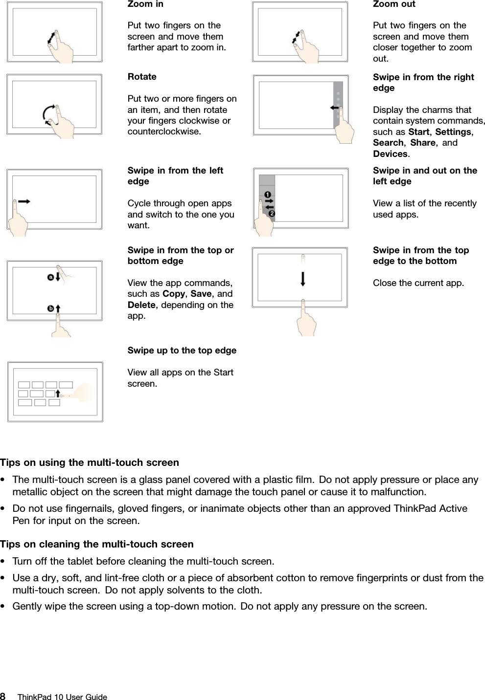 ZoominPuttwoﬁngersonthescreenandmovethemfartheraparttozoomin.ZoomoutPuttwoﬁngersonthescreenandmovethemclosertogethertozoomout.RotatePuttwoormoreﬁngersonanitem,andthenrotateyourﬁngersclockwiseorcounterclockwise.SwipeinfromtherightedgeDisplaythecharmsthatcontainsystemcommands,suchasStart,Settings,Search,Share,andDevices.SwipeinfromtheleftedgeCyclethroughopenappsandswitchtotheoneyouwant.SwipeinandoutontheleftedgeViewalistoftherecentlyusedapps.SwipeinfromthetoporbottomedgeViewtheappcommands,suchasCopy,Save,andDelete,dependingontheapp.SwipeinfromthetopedgetothebottomClosethecurrentapp.SwipeuptothetopedgeViewallappsontheStartscreen.Tipsonusingthemulti-touchscreen•Themulti-touchscreenisaglasspanelcoveredwithaplasticﬁlm.Donotapplypressureorplaceanymetallicobjectonthescreenthatmightdamagethetouchpanelorcauseittomalfunction.•Donotuseﬁngernails,glovedﬁngers,orinanimateobjectsotherthananapprovedThinkPadActivePenforinputonthescreen.Tipsoncleaningthemulti-touchscreen•Turnoffthetabletbeforecleaningthemulti-touchscreen.•Useadry,soft,andlint-freeclothorapieceofabsorbentcottontoremoveﬁngerprintsordustfromthemulti-touchscreen.Donotapplysolventstothecloth.•Gentlywipethescreenusingatop-downmotion.Donotapplyanypressureonthescreen.8ThinkPad10UserGuide