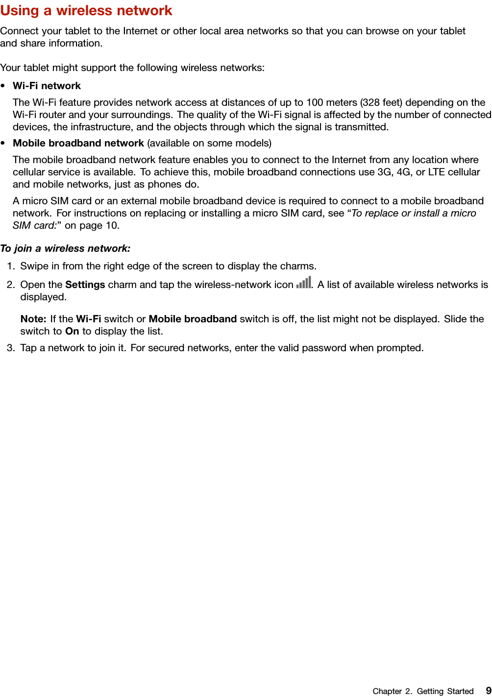 UsingawirelessnetworkConnectyourtablettotheInternetorotherlocalareanetworkssothatyoucanbrowseonyourtabletandshareinformation.Yourtabletmightsupportthefollowingwirelessnetworks:•Wi-FinetworkTheWi-Fifeatureprovidesnetworkaccessatdistancesofupto100meters(328feet)dependingontheWi-Firouterandyoursurroundings.ThequalityoftheWi-Fisignalisaffectedbythenumberofconnecteddevices,theinfrastructure,andtheobjectsthroughwhichthesignalistransmitted.•Mobilebroadbandnetwork(availableonsomemodels)ThemobilebroadbandnetworkfeatureenablesyoutoconnecttotheInternetfromanylocationwherecellularserviceisavailable.Toachievethis,mobilebroadbandconnectionsuse3G,4G,orLTEcellularandmobilenetworks,justasphonesdo.AmicroSIMcardoranexternalmobilebroadbanddeviceisrequiredtoconnecttoamobilebroadbandnetwork.ForinstructionsonreplacingorinstallingamicroSIMcard,see“ToreplaceorinstallamicroSIMcard:”onpage10.Tojoinawirelessnetwork:1.Swipeinfromtherightedgeofthescreentodisplaythecharms.2.OpentheSettingscharmandtapthewireless-networkicon.Alistofavailablewirelessnetworksisdisplayed.Note:IftheWi-FiswitchorMobilebroadbandswitchisoff,thelistmightnotbedisplayed.SlidetheswitchtoOntodisplaythelist.3.Tapanetworktojoinit.Forsecurednetworks,enterthevalidpasswordwhenprompted.Chapter2.GettingStarted9