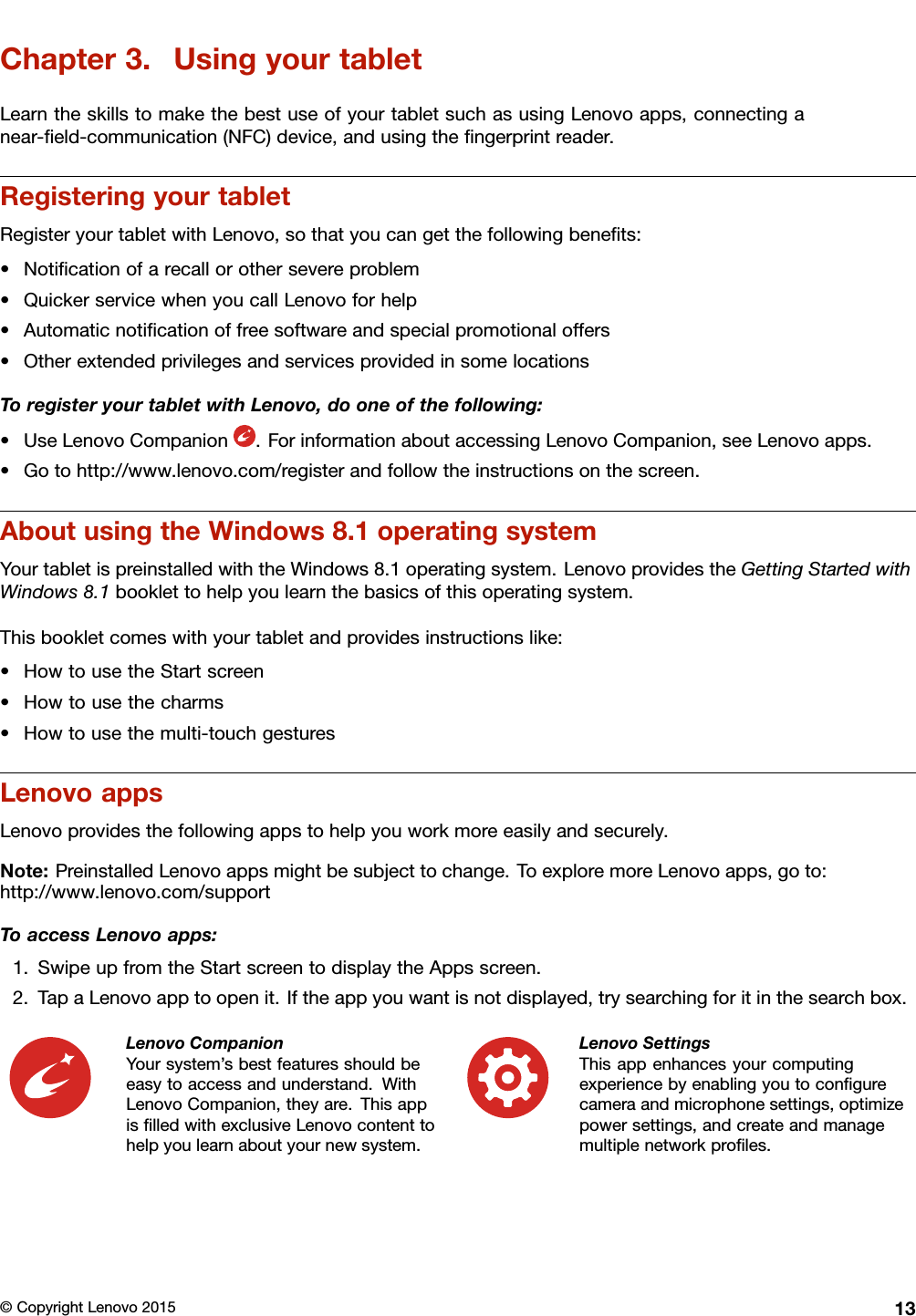 Chapter3.UsingyourtabletLearntheskillstomakethebestuseofyourtabletsuchasusingLenovoapps,connectinganear-ﬁeld-communication(NFC)device,andusingtheﬁngerprintreader.RegisteringyourtabletRegisteryourtabletwithLenovo,sothatyoucangetthefollowingbeneﬁts:•Notiﬁcationofarecallorothersevereproblem•QuickerservicewhenyoucallLenovoforhelp•Automaticnotiﬁcationoffreesoftwareandspecialpromotionaloffers•OtherextendedprivilegesandservicesprovidedinsomelocationsToregisteryourtabletwithLenovo,dooneofthefollowing:•UseLenovoCompanion.ForinformationaboutaccessingLenovoCompanion,seeLenovoapps.•Gotohttp://www.lenovo.com/registerandfollowtheinstructionsonthescreen.AboutusingtheWindows8.1operatingsystemYourtabletispreinstalledwiththeWindows8.1operatingsystem.LenovoprovidestheGettingStartedwithWindows8.1booklettohelpyoulearnthebasicsofthisoperatingsystem.Thisbookletcomeswithyourtabletandprovidesinstructionslike:•HowtousetheStartscreen•Howtousethecharms•Howtousethemulti-touchgesturesLenovoappsLenovoprovidesthefollowingappstohelpyouworkmoreeasilyandsecurely.Note:PreinstalledLenovoappsmightbesubjecttochange.ToexploremoreLenovoapps,goto:http://www.lenovo.com/supportToaccessLenovoapps:1.SwipeupfromtheStartscreentodisplaytheAppsscreen.2.TapaLenovoapptoopenit.Iftheappyouwantisnotdisplayed,trysearchingforitinthesearchbox.LenovoCompanionYoursystem’sbestfeaturesshouldbeeasytoaccessandunderstand.WithLenovoCompanion,theyare.ThisappisﬁlledwithexclusiveLenovocontenttohelpyoulearnaboutyournewsystem.LenovoSettingsThisappenhancesyourcomputingexperiencebyenablingyoutoconﬁgurecameraandmicrophonesettings,optimizepowersettings,andcreateandmanagemultiplenetworkproﬁles.©CopyrightLenovo201513