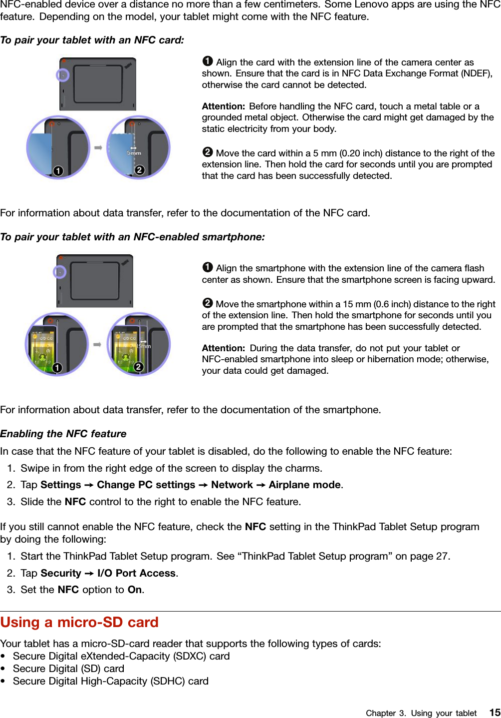 NFC-enableddeviceoveradistancenomorethanafewcentimeters.SomeLenovoappsareusingtheNFCfeature.Dependingonthemodel,yourtabletmightcomewiththeNFCfeature.TopairyourtabletwithanNFCcard:1Alignthecardwiththeextensionlineofthecameracenterasshown.EnsurethatthecardisinNFCDataExchangeFormat(NDEF),otherwisethecardcannotbedetected.Attention:BeforehandlingtheNFCcard,touchametaltableoragroundedmetalobject.Otherwisethecardmightgetdamagedbythestaticelectricityfromyourbody.2Movethecardwithina5mm(0.20inch)distancetotherightoftheextensionline.Thenholdthecardforsecondsuntilyouarepromptedthatthecardhasbeensuccessfullydetected.Forinformationaboutdatatransfer,refertothedocumentationoftheNFCcard.TopairyourtabletwithanNFC-enabledsmartphone:1Alignthesmartphonewiththeextensionlineofthecameraﬂashcenterasshown.Ensurethatthesmartphonescreenisfacingupward.2Movethesmartphonewithina15mm(0.6inch)distancetotherightoftheextensionline.Thenholdthesmartphoneforsecondsuntilyouarepromptedthatthesmartphonehasbeensuccessfullydetected.Attention:Duringthedatatransfer,donotputyourtabletorNFC-enabledsmartphoneintosleeporhibernationmode;otherwise,yourdatacouldgetdamaged.Forinformationaboutdatatransfer,refertothedocumentationofthesmartphone.EnablingtheNFCfeatureIncasethattheNFCfeatureofyourtabletisdisabled,dothefollowingtoenabletheNFCfeature:1.Swipeinfromtherightedgeofthescreentodisplaythecharms.2.TapSettings➙ChangePCsettings➙Network➙Airplanemode.3.SlidetheNFCcontroltotherighttoenabletheNFCfeature.IfyoustillcannotenabletheNFCfeature,checktheNFCsettingintheThinkPadTabletSetupprogrambydoingthefollowing:1.StarttheThinkPadTabletSetupprogram.See“ThinkPadTabletSetupprogram”onpage27.2.TapSecurity➙I/OPortAccess.3.SettheNFCoptiontoOn.Usingamicro-SDcardYourtablethasamicro-SD-cardreaderthatsupportsthefollowingtypesofcards:•SecureDigitaleXtended-Capacity(SDXC)card•SecureDigital(SD)card•SecureDigitalHigh-Capacity(SDHC)cardChapter3.Usingyourtablet15