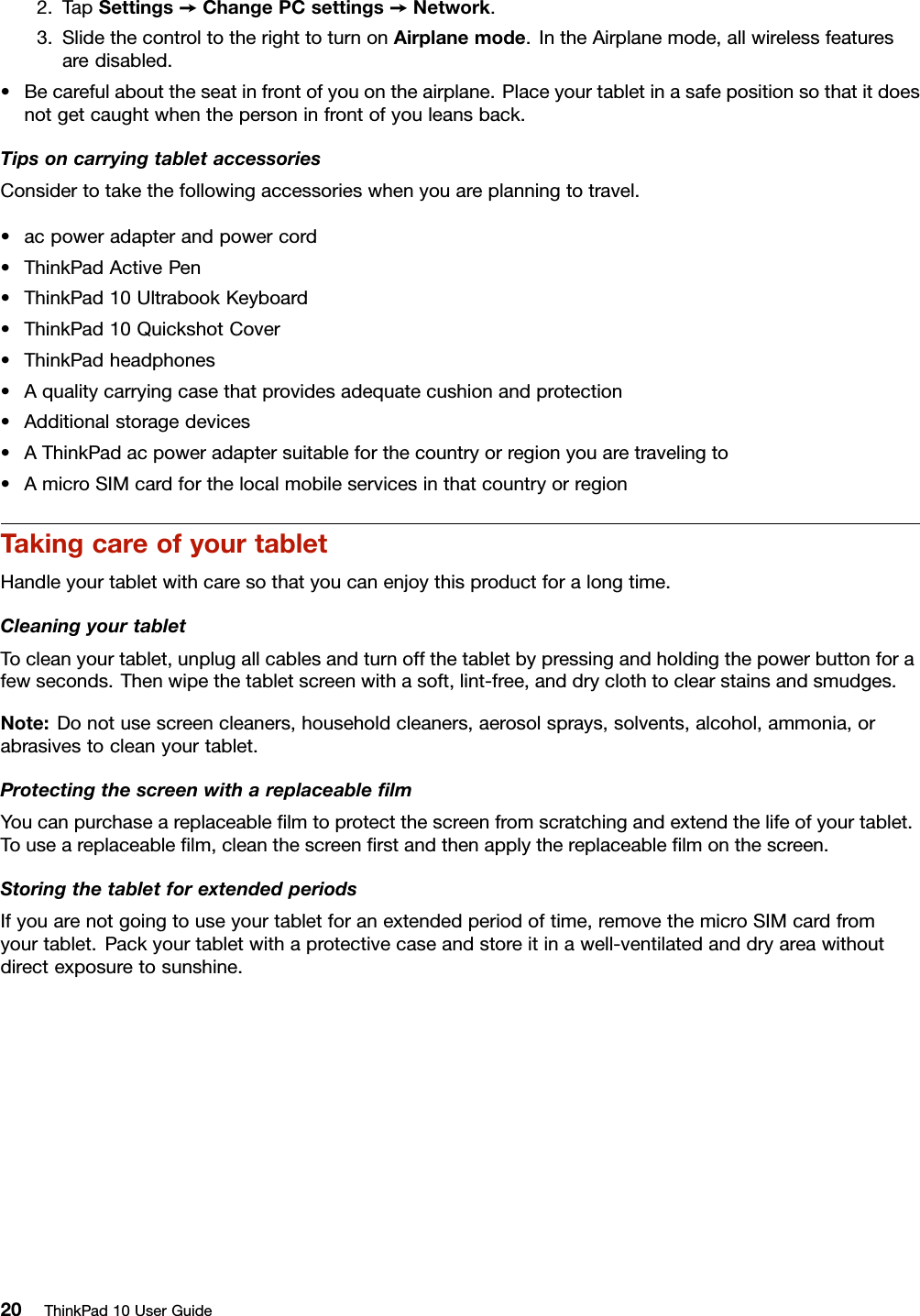 2.TapSettings➙ChangePCsettings➙Network.3.SlidethecontroltotherighttoturnonAirplanemode.IntheAirplanemode,allwirelessfeaturesaredisabled.•Becarefulabouttheseatinfrontofyouontheairplane.Placeyourtabletinasafepositionsothatitdoesnotgetcaughtwhenthepersoninfrontofyouleansback.TipsoncarryingtabletaccessoriesConsidertotakethefollowingaccessorieswhenyouareplanningtotravel.•acpoweradapterandpowercord•ThinkPadActivePen•ThinkPad10UltrabookKeyboard•ThinkPad10QuickshotCover•ThinkPadheadphones•Aqualitycarryingcasethatprovidesadequatecushionandprotection•Additionalstoragedevices•AThinkPadacpoweradaptersuitableforthecountryorregionyouaretravelingto•AmicroSIMcardforthelocalmobileservicesinthatcountryorregionTakingcareofyourtabletHandleyourtabletwithcaresothatyoucanenjoythisproductforalongtime.CleaningyourtabletTocleanyourtablet,unplugallcablesandturnoffthetabletbypressingandholdingthepowerbuttonforafewseconds.Thenwipethetabletscreenwithasoft,lint-free,anddryclothtoclearstainsandsmudges.Note:Donotusescreencleaners,householdcleaners,aerosolsprays,solvents,alcohol,ammonia,orabrasivestocleanyourtablet.ProtectingthescreenwithareplaceableﬁlmYoucanpurchaseareplaceableﬁlmtoprotectthescreenfromscratchingandextendthelifeofyourtablet.Touseareplaceableﬁlm,cleanthescreenﬁrstandthenapplythereplaceableﬁlmonthescreen.StoringthetabletforextendedperiodsIfyouarenotgoingtouseyourtabletforanextendedperiodoftime,removethemicroSIMcardfromyourtablet.Packyourtabletwithaprotectivecaseandstoreitinawell-ventilatedanddryareawithoutdirectexposuretosunshine.20ThinkPad10UserGuide