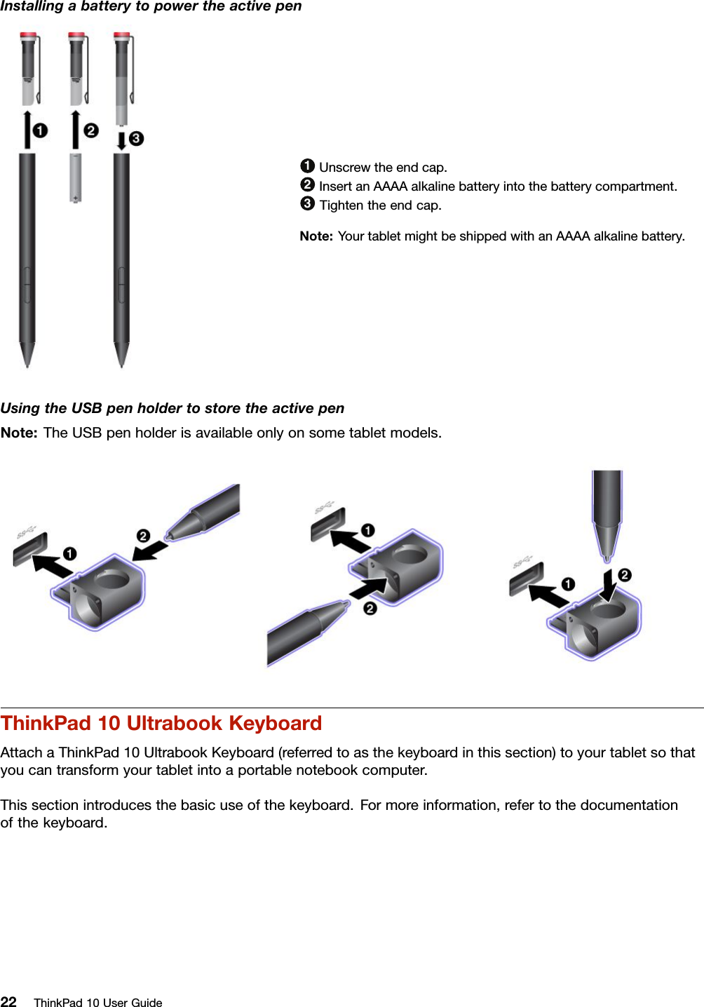 Installingabatterytopowertheactivepen1Unscrewtheendcap.2InsertanAAAAalkalinebatteryintothebatterycompartment.3Tightentheendcap.Note:YourtabletmightbeshippedwithanAAAAalkalinebattery.UsingtheUSBpenholdertostoretheactivepenNote:TheUSBpenholderisavailableonlyonsometabletmodels.ThinkPad10UltrabookKeyboardAttachaThinkPad10UltrabookKeyboard(referredtoasthekeyboardinthissection)toyourtabletsothatyoucantransformyourtabletintoaportablenotebookcomputer.Thissectionintroducesthebasicuseofthekeyboard.Formoreinformation,refertothedocumentationofthekeyboard.22ThinkPad10UserGuide