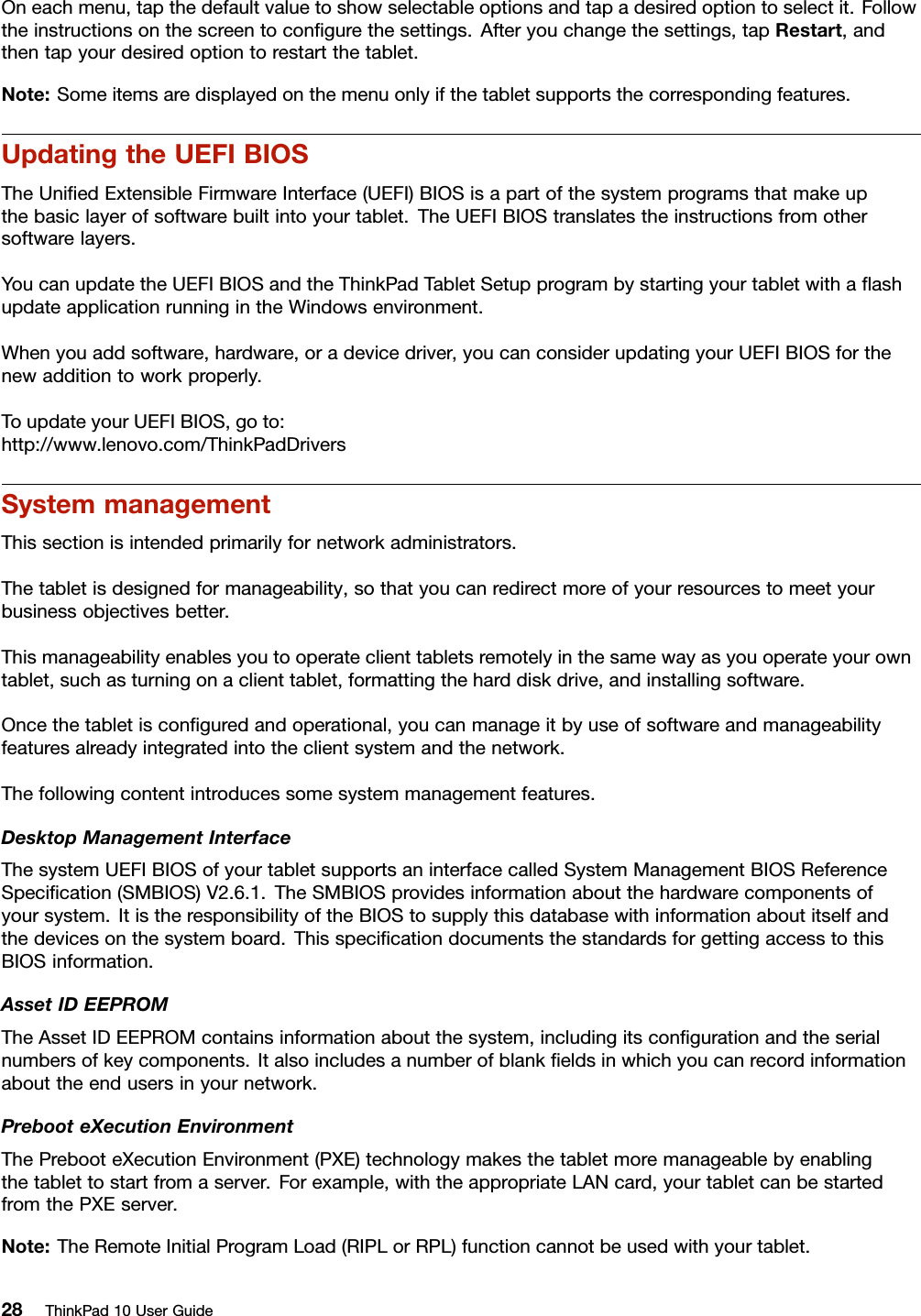 Oneachmenu,tapthedefaultvaluetoshowselectableoptionsandtapadesiredoptiontoselectit.Followtheinstructionsonthescreentoconﬁgurethesettings.Afteryouchangethesettings,tapRestart,andthentapyourdesiredoptiontorestartthetablet.Note:Someitemsaredisplayedonthemenuonlyifthetabletsupportsthecorrespondingfeatures.UpdatingtheUEFIBIOSTheUniﬁedExtensibleFirmwareInterface(UEFI)BIOSisapartofthesystemprogramsthatmakeupthebasiclayerofsoftwarebuiltintoyourtablet.TheUEFIBIOStranslatestheinstructionsfromothersoftwarelayers.YoucanupdatetheUEFIBIOSandtheThinkPadTabletSetupprogrambystartingyourtabletwithaﬂashupdateapplicationrunningintheWindowsenvironment.Whenyouaddsoftware,hardware,oradevicedriver,youcanconsiderupdatingyourUEFIBIOSforthenewadditiontoworkproperly.ToupdateyourUEFIBIOS,goto:http://www.lenovo.com/ThinkPadDriversSystemmanagementThissectionisintendedprimarilyfornetworkadministrators.Thetabletisdesignedformanageability,sothatyoucanredirectmoreofyourresourcestomeetyourbusinessobjectivesbetter.Thismanageabilityenablesyoutooperateclienttabletsremotelyinthesamewayasyouoperateyourowntablet,suchasturningonaclienttablet,formattingtheharddiskdrive,andinstallingsoftware.Oncethetabletisconﬁguredandoperational,youcanmanageitbyuseofsoftwareandmanageabilityfeaturesalreadyintegratedintotheclientsystemandthenetwork.Thefollowingcontentintroducessomesystemmanagementfeatures.DesktopManagementInterfaceThesystemUEFIBIOSofyourtabletsupportsaninterfacecalledSystemManagementBIOSReferenceSpeciﬁcation(SMBIOS)V2.6.1.TheSMBIOSprovidesinformationaboutthehardwarecomponentsofyoursystem.ItistheresponsibilityoftheBIOStosupplythisdatabasewithinformationaboutitselfandthedevicesonthesystemboard.ThisspeciﬁcationdocumentsthestandardsforgettingaccesstothisBIOSinformation.AssetIDEEPROMTheAssetIDEEPROMcontainsinformationaboutthesystem,includingitsconﬁgurationandtheserialnumbersofkeycomponents.Italsoincludesanumberofblankﬁeldsinwhichyoucanrecordinformationabouttheendusersinyournetwork.PrebooteXecutionEnvironmentThePrebooteXecutionEnvironment(PXE)technologymakesthetabletmoremanageablebyenablingthetablettostartfromaserver.Forexample,withtheappropriateLANcard,yourtabletcanbestartedfromthePXEserver.Note:TheRemoteInitialProgramLoad(RIPLorRPL)functioncannotbeusedwithyourtablet.28ThinkPad10UserGuide