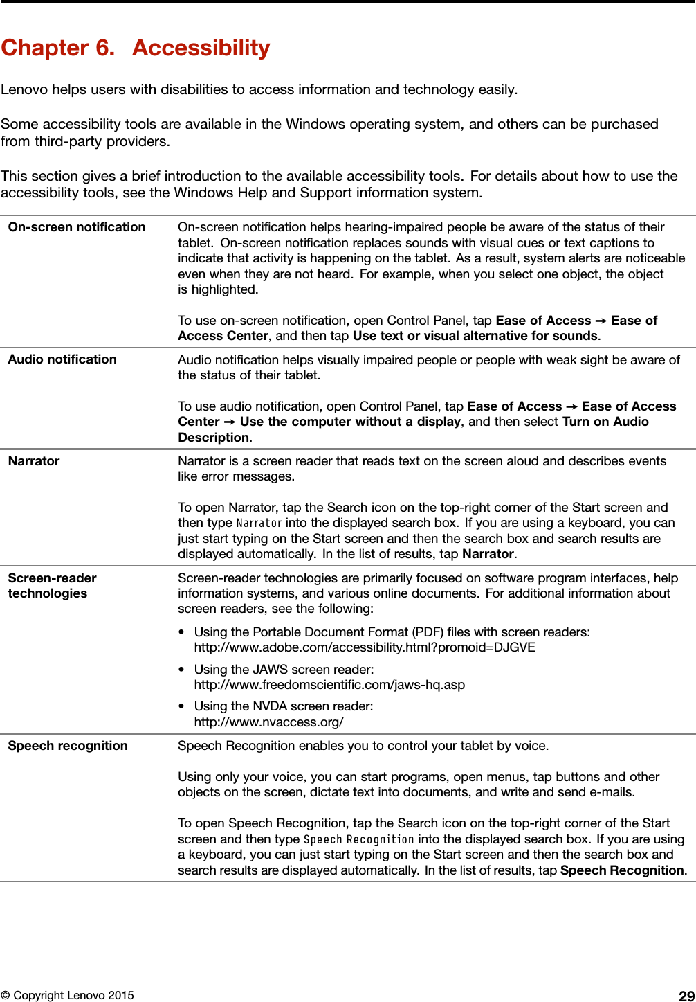 Chapter6.AccessibilityLenovohelpsuserswithdisabilitiestoaccessinformationandtechnologyeasily.SomeaccessibilitytoolsareavailableintheWindowsoperatingsystem,andotherscanbepurchasedfromthird-partyproviders.Thissectiongivesabriefintroductiontotheavailableaccessibilitytools.Fordetailsabouthowtousetheaccessibilitytools,seetheWindowsHelpandSupportinformationsystem.On-screennotiﬁcationOn-screennotiﬁcationhelpshearing-impairedpeoplebeawareofthestatusoftheirtablet.On-screennotiﬁcationreplacessoundswithvisualcuesortextcaptionstoindicatethatactivityishappeningonthetablet.Asaresult,systemalertsarenoticeableevenwhentheyarenotheard.Forexample,whenyouselectoneobject,theobjectishighlighted.Touseon-screennotiﬁcation,openControlPanel,tapEaseofAccess➙EaseofAccessCenter,andthentapUsetextorvisualalternativeforsounds.AudionotiﬁcationAudionotiﬁcationhelpsvisuallyimpairedpeopleorpeoplewithweaksightbeawareofthestatusoftheirtablet.Touseaudionotiﬁcation,openControlPanel,tapEaseofAccess➙EaseofAccessCenter➙Usethecomputerwithoutadisplay,andthenselectTurnonAudioDescription.NarratorNarratorisascreenreaderthatreadstextonthescreenaloudanddescribeseventslikeerrormessages.ToopenNarrator,taptheSearchicononthetop-rightcorneroftheStartscreenandthentypeNarratorintothedisplayedsearchbox.Ifyouareusingakeyboard,youcanjuststarttypingontheStartscreenandthenthesearchboxandsearchresultsaredisplayedautomatically.Inthelistofresults,tapNarrator.Screen-readertechnologiesScreen-readertechnologiesareprimarilyfocusedonsoftwareprograminterfaces,helpinformationsystems,andvariousonlinedocuments.Foradditionalinformationaboutscreenreaders,seethefollowing:•UsingthePortableDocumentFormat(PDF)ﬁleswithscreenreaders:http://www.adobe.com/accessibility.html?promoid=DJGVE•UsingtheJAWSscreenreader:http://www.freedomscientiﬁc.com/jaws-hq.asp•UsingtheNVDAscreenreader:http://www.nvaccess.org/SpeechrecognitionSpeechRecognitionenablesyoutocontrolyourtabletbyvoice.Usingonlyyourvoice,youcanstartprograms,openmenus,tapbuttonsandotherobjectsonthescreen,dictatetextintodocuments,andwriteandsende-mails.ToopenSpeechRecognition,taptheSearchicononthetop-rightcorneroftheStartscreenandthentypeSpeechRecognitionintothedisplayedsearchbox.Ifyouareusingakeyboard,youcanjuststarttypingontheStartscreenandthenthesearchboxandsearchresultsaredisplayedautomatically.Inthelistofresults,tapSpeechRecognition.©CopyrightLenovo201529