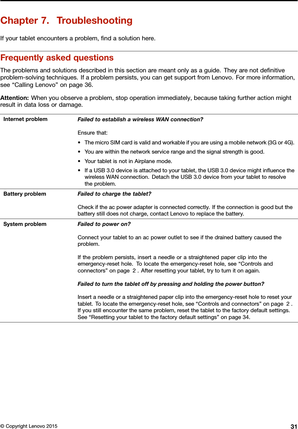 Chapter7.TroubleshootingIfyourtabletencountersaproblem,ﬁndasolutionhere.FrequentlyaskedquestionsTheproblemsandsolutionsdescribedinthissectionaremeantonlyasaguide.Theyarenotdeﬁnitiveproblem-solvingtechniques.Ifaproblempersists,youcangetsupportfromLenovo.Formoreinformation,see“CallingLenovo”onpage36.Attention:Whenyouobserveaproblem,stopoperationimmediately,becausetakingfurtheractionmightresultindatalossordamage.InternetproblemFailedtoestablishawirelessWANconnection?Ensurethat:•ThemicroSIMcardisvalidandworkableifyouareusingamobilenetwork(3Gor4G).•Youarewithinthenetworkservicerangeandthesignalstrengthisgood.•YourtabletisnotinAirplanemode.•IfaUSB3.0deviceisattachedtoyourtablet,theUSB3.0devicemightinﬂuencethewirelessWANconnection.DetachtheUSB3.0devicefromyourtablettoresolvetheproblem.BatteryproblemFailedtochargethetablet?Checkiftheacpoweradapterisconnectedcorrectly.Iftheconnectionisgoodbutthebatterystilldoesnotcharge,contactLenovotoreplacethebattery.SystemproblemFailedtopoweron?Connectyourtablettoanacpoweroutlettoseeifthedrainedbatterycausedtheproblem.Iftheproblempersists,insertaneedleorastraightenedpaperclipintotheemergency-resethole.Tolocatetheemergency-resethole,see“Controlsandconnectors”onpage2.Afterresettingyourtablet,trytoturnitonagain.Failedtoturnthetabletoffbypressingandholdingthepowerbutton?Insertaneedleorastraightenedpaperclipintotheemergency-resetholetoresetyourtablet.Tolocatetheemergency-resethole,see“Controlsandconnectors”onpage2.Ifyoustillencounterthesameproblem,resetthetablettothefactorydefaultsettings.See“Resettingyourtablettothefactorydefaultsettings”onpage34.©CopyrightLenovo201531