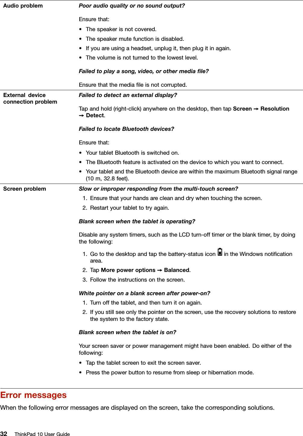 AudioproblemPooraudioqualityornosoundoutput?Ensurethat:•Thespeakerisnotcovered.•Thespeakermutefunctionisdisabled.•Ifyouareusingaheadset,unplugit,thenplugitinagain.•Thevolumeisnotturnedtothelowestlevel.Failedtoplayasong,video,orothermediaﬁle?Ensurethatthemediaﬁleisnotcorrupted.ExternaldeviceconnectionproblemFailedtodetectanexternaldisplay?Tapandhold(right-click)anywhereonthedesktop,thentapScreen➙Resolution➙Detect.FailedtolocateBluetoothdevices?Ensurethat:•YourtabletBluetoothisswitchedon.•TheBluetoothfeatureisactivatedonthedevicetowhichyouwanttoconnect.•YourtabletandtheBluetoothdevicearewithinthemaximumBluetoothsignalrange(10m,32.8feet).ScreenproblemSloworimproperrespondingfromthemulti-touchscreen?1.Ensurethatyourhandsarecleananddrywhentouchingthescreen.2.Restartyourtablettotryagain.Blankscreenwhenthetabletisoperating?Disableanysystemtimers,suchastheLCDturn-offtimerortheblanktimer,bydoingthefollowing:1.Gotothedesktopandtapthebattery-statusiconintheWindowsnotiﬁcationarea.2.TapMorepoweroptions➙Balanced.3.Followtheinstructionsonthescreen.Whitepointeronablankscreenafterpower-on?1.Turnoffthetablet,andthenturnitonagain.2.Ifyoustillseeonlythepointeronthescreen,usetherecoverysolutionstorestorethesystemtothefactorystate.Blankscreenwhenthetabletison?Yourscreensaverorpowermanagementmighthavebeenenabled.Doeitherofthefollowing:•Tapthetabletscreentoexitthescreensaver.•Pressthepowerbuttontoresumefromsleeporhibernationmode.ErrormessagesWhenthefollowingerrormessagesaredisplayedonthescreen,takethecorrespondingsolutions.32ThinkPad10UserGuide