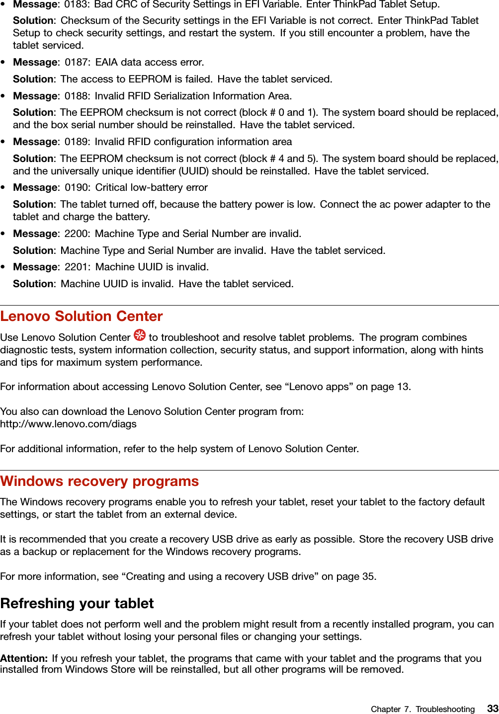 •Message:0183:BadCRCofSecuritySettingsinEFIVariable.EnterThinkPadTabletSetup.Solution:ChecksumoftheSecuritysettingsintheEFIVariableisnotcorrect.EnterThinkPadTabletSetuptochecksecuritysettings,andrestartthesystem.Ifyoustillencounteraproblem,havethetabletserviced.•Message:0187:EAIAdataaccesserror.Solution:TheaccesstoEEPROMisfailed.Havethetabletserviced.•Message:0188:InvalidRFIDSerializationInformationArea.Solution:TheEEPROMchecksumisnotcorrect(block#0and1).Thesystemboardshouldbereplaced,andtheboxserialnumbershouldbereinstalled.Havethetabletserviced.•Message:0189:InvalidRFIDconﬁgurationinformationareaSolution:TheEEPROMchecksumisnotcorrect(block#4and5).Thesystemboardshouldbereplaced,andtheuniversallyuniqueidentiﬁer(UUID)shouldbereinstalled.Havethetabletserviced.•Message:0190:Criticallow-batteryerrorSolution:Thetabletturnedoff,becausethebatterypowerislow.Connecttheacpoweradaptertothetabletandchargethebattery.•Message:2200:MachineTypeandSerialNumberareinvalid.Solution:MachineTypeandSerialNumberareinvalid.Havethetabletserviced.•Message:2201:MachineUUIDisinvalid.Solution:MachineUUIDisinvalid.Havethetabletserviced.LenovoSolutionCenterUseLenovoSolutionCentertotroubleshootandresolvetabletproblems.Theprogramcombinesdiagnostictests,systeminformationcollection,securitystatus,andsupportinformation,alongwithhintsandtipsformaximumsystemperformance.ForinformationaboutaccessingLenovoSolutionCenter,see“Lenovoapps”onpage13.YoualsocandownloadtheLenovoSolutionCenterprogramfrom:http://www.lenovo.com/diagsForadditionalinformation,refertothehelpsystemofLenovoSolutionCenter.WindowsrecoveryprogramsTheWindowsrecoveryprogramsenableyoutorefreshyourtablet,resetyourtablettothefactorydefaultsettings,orstartthetabletfromanexternaldevice.ItisrecommendedthatyoucreatearecoveryUSBdriveasearlyaspossible.StoretherecoveryUSBdriveasabackuporreplacementfortheWindowsrecoveryprograms.Formoreinformation,see“CreatingandusingarecoveryUSBdrive”onpage35.RefreshingyourtabletIfyourtabletdoesnotperformwellandtheproblemmightresultfromarecentlyinstalledprogram,youcanrefreshyourtabletwithoutlosingyourpersonalﬁlesorchangingyoursettings.Attention:Ifyourefreshyourtablet,theprogramsthatcamewithyourtabletandtheprogramsthatyouinstalledfromWindowsStorewillbereinstalled,butallotherprogramswillberemoved.Chapter7.Troubleshooting33