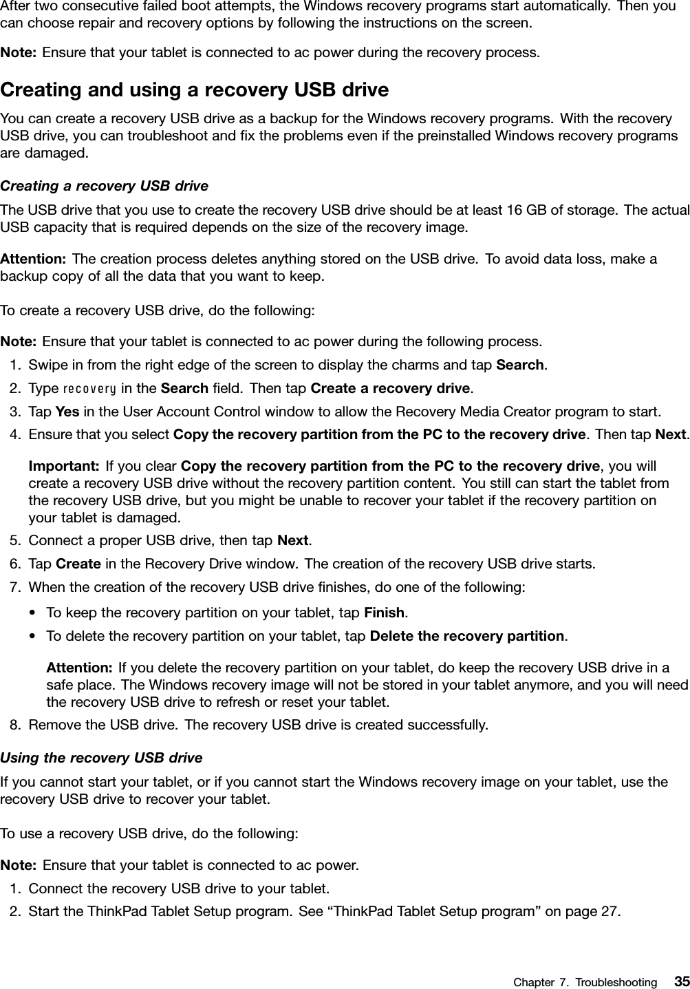 Aftertwoconsecutivefailedbootattempts,theWindowsrecoveryprogramsstartautomatically.Thenyoucanchooserepairandrecoveryoptionsbyfollowingtheinstructionsonthescreen.Note:Ensurethatyourtabletisconnectedtoacpowerduringtherecoveryprocess.CreatingandusingarecoveryUSBdriveYoucancreatearecoveryUSBdriveasabackupfortheWindowsrecoveryprograms.WiththerecoveryUSBdrive,youcantroubleshootandﬁxtheproblemsevenifthepreinstalledWindowsrecoveryprogramsaredamaged.CreatingarecoveryUSBdriveTheUSBdrivethatyouusetocreatetherecoveryUSBdriveshouldbeatleast16GBofstorage.TheactualUSBcapacitythatisrequireddependsonthesizeoftherecoveryimage.Attention:ThecreationprocessdeletesanythingstoredontheUSBdrive.Toavoiddataloss,makeabackupcopyofallthedatathatyouwanttokeep.TocreatearecoveryUSBdrive,dothefollowing:Note:Ensurethatyourtabletisconnectedtoacpowerduringthefollowingprocess.1.SwipeinfromtherightedgeofthescreentodisplaythecharmsandtapSearch.2.TyperecoveryintheSearchﬁeld.ThentapCreatearecoverydrive.3.TapYesintheUserAccountControlwindowtoallowtheRecoveryMediaCreatorprogramtostart.4.EnsurethatyouselectCopytherecoverypartitionfromthePCtotherecoverydrive.ThentapNext.Important:IfyouclearCopytherecoverypartitionfromthePCtotherecoverydrive,youwillcreatearecoveryUSBdrivewithouttherecoverypartitioncontent.YoustillcanstartthetabletfromtherecoveryUSBdrive,butyoumightbeunabletorecoveryourtabletiftherecoverypartitiononyourtabletisdamaged.5.ConnectaproperUSBdrive,thentapNext.6.TapCreateintheRecoveryDrivewindow.ThecreationoftherecoveryUSBdrivestarts.7.WhenthecreationoftherecoveryUSBdriveﬁnishes,dooneofthefollowing:•Tokeeptherecoverypartitiononyourtablet,tapFinish.•Todeletetherecoverypartitiononyourtablet,tapDeletetherecoverypartition.Attention:Ifyoudeletetherecoverypartitiononyourtablet,dokeeptherecoveryUSBdriveinasafeplace.TheWindowsrecoveryimagewillnotbestoredinyourtabletanymore,andyouwillneedtherecoveryUSBdrivetorefreshorresetyourtablet.8.RemovetheUSBdrive.TherecoveryUSBdriveiscreatedsuccessfully.UsingtherecoveryUSBdriveIfyoucannotstartyourtablet,orifyoucannotstarttheWindowsrecoveryimageonyourtablet,usetherecoveryUSBdrivetorecoveryourtablet.TousearecoveryUSBdrive,dothefollowing:Note:Ensurethatyourtabletisconnectedtoacpower.1.ConnecttherecoveryUSBdrivetoyourtablet.2.StarttheThinkPadTabletSetupprogram.See“ThinkPadTabletSetupprogram”onpage27.Chapter7.Troubleshooting35