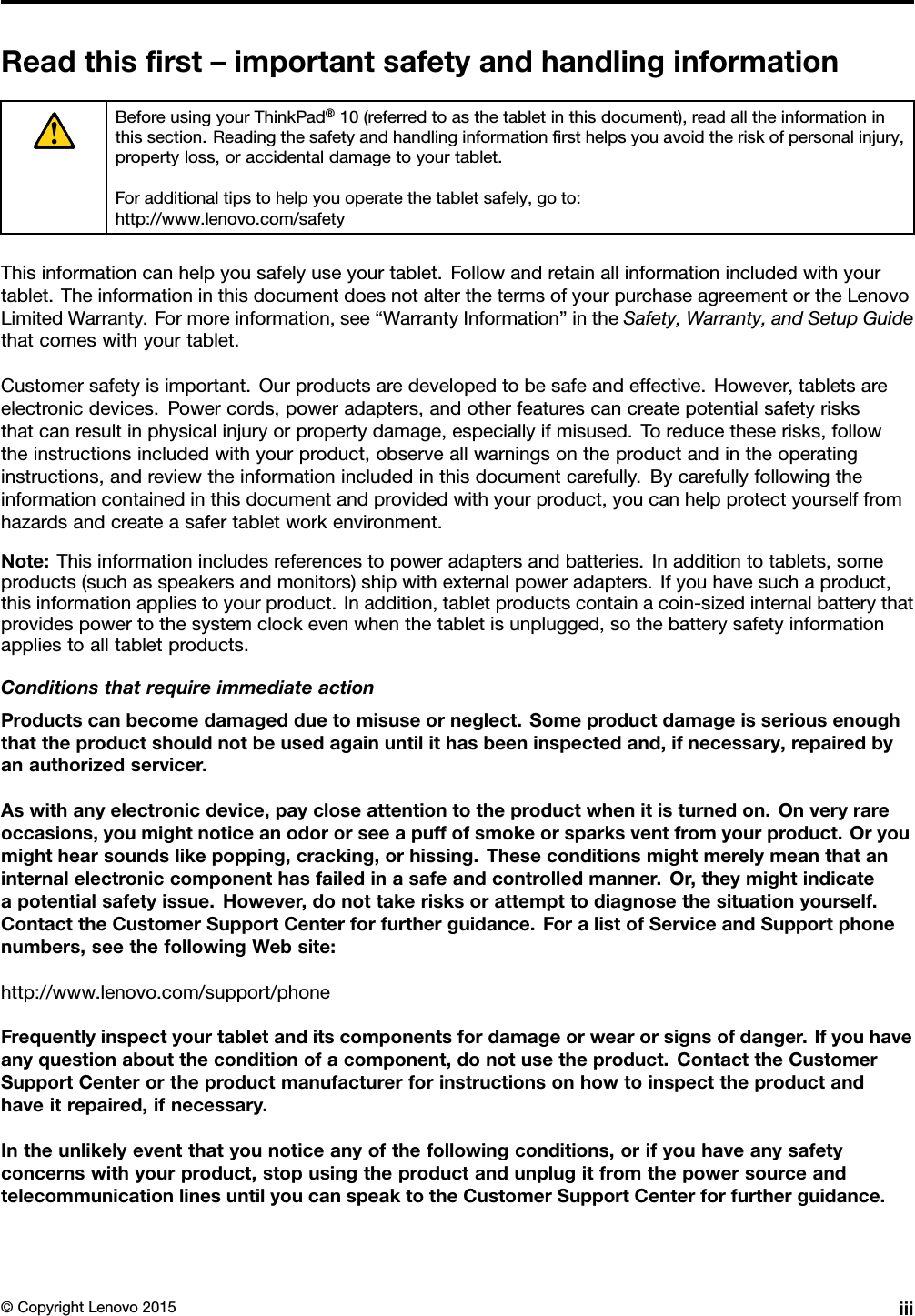 Readthisﬁrst–importantsafetyandhandlinginformationBeforeusingyourThinkPad®10(referredtoasthetabletinthisdocument),readalltheinformationinthissection.Readingthesafetyandhandlinginformationﬁrsthelpsyouavoidtheriskofpersonalinjury,propertyloss,oraccidentaldamagetoyourtablet.Foradditionaltipstohelpyouoperatethetabletsafely,goto:http://www.lenovo.com/safetyThisinformationcanhelpyousafelyuseyourtablet.Followandretainallinformationincludedwithyourtablet.TheinformationinthisdocumentdoesnotalterthetermsofyourpurchaseagreementortheLenovoLimitedWarranty.Formoreinformation,see“WarrantyInformation”intheSafety,Warranty,andSetupGuidethatcomeswithyourtablet.Customersafetyisimportant.Ourproductsaredevelopedtobesafeandeffective.However,tabletsareelectronicdevices.Powercords,poweradapters,andotherfeaturescancreatepotentialsafetyrisksthatcanresultinphysicalinjuryorpropertydamage,especiallyifmisused.Toreducetheserisks,followtheinstructionsincludedwithyourproduct,observeallwarningsontheproductandintheoperatinginstructions,andreviewtheinformationincludedinthisdocumentcarefully.Bycarefullyfollowingtheinformationcontainedinthisdocumentandprovidedwithyourproduct,youcanhelpprotectyourselffromhazardsandcreateasafertabletworkenvironment.Note:Thisinformationincludesreferencestopoweradaptersandbatteries.Inadditiontotablets,someproducts(suchasspeakersandmonitors)shipwithexternalpoweradapters.Ifyouhavesuchaproduct,thisinformationappliestoyourproduct.Inaddition,tabletproductscontainacoin-sizedinternalbatterythatprovidespowertothesystemclockevenwhenthetabletisunplugged,sothebatterysafetyinformationappliestoalltabletproducts.ConditionsthatrequireimmediateactionProductscanbecomedamagedduetomisuseorneglect.Someproductdamageisseriousenoughthattheproductshouldnotbeusedagainuntilithasbeeninspectedand,ifnecessary,repairedbyanauthorizedservicer.Aswithanyelectronicdevice,paycloseattentiontotheproductwhenitisturnedon.Onveryrareoccasions,youmightnoticeanodororseeapuffofsmokeorsparksventfromyourproduct.Oryoumighthearsoundslikepopping,cracking,orhissing.Theseconditionsmightmerelymeanthataninternalelectroniccomponenthasfailedinasafeandcontrolledmanner.Or,theymightindicateapotentialsafetyissue.However,donottakerisksorattempttodiagnosethesituationyourself.ContacttheCustomerSupportCenterforfurtherguidance.ForalistofServiceandSupportphonenumbers,seethefollowingWebsite:http://www.lenovo.com/support/phoneFrequentlyinspectyourtabletanditscomponentsfordamageorwearorsignsofdanger.Ifyouhaveanyquestionabouttheconditionofacomponent,donotusetheproduct.ContacttheCustomerSupportCenterortheproductmanufacturerforinstructionsonhowtoinspecttheproductandhaveitrepaired,ifnecessary.Intheunlikelyeventthatyounoticeanyofthefollowingconditions,orifyouhaveanysafetyconcernswithyourproduct,stopusingtheproductandunplugitfromthepowersourceandtelecommunicationlinesuntilyoucanspeaktotheCustomerSupportCenterforfurtherguidance.©CopyrightLenovo2015iii