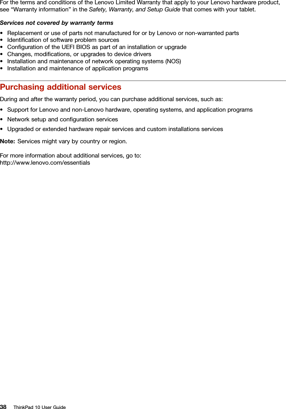 ForthetermsandconditionsoftheLenovoLimitedWarrantythatapplytoyourLenovohardwareproduct,see“Warrantyinformation”intheSafety,Warranty,andSetupGuidethatcomeswithyourtablet.Servicesnotcoveredbywarrantyterms•ReplacementoruseofpartsnotmanufacturedfororbyLenovoornon-warrantedparts•Identiﬁcationofsoftwareproblemsources•ConﬁgurationoftheUEFIBIOSaspartofaninstallationorupgrade•Changes,modiﬁcations,orupgradestodevicedrivers•Installationandmaintenanceofnetworkoperatingsystems(NOS)•InstallationandmaintenanceofapplicationprogramsPurchasingadditionalservicesDuringandafterthewarrantyperiod,youcanpurchaseadditionalservices,suchas:•SupportforLenovoandnon-Lenovohardware,operatingsystems,andapplicationprograms•Networksetupandconﬁgurationservices•UpgradedorextendedhardwarerepairservicesandcustominstallationsservicesNote:Servicesmightvarybycountryorregion.Formoreinformationaboutadditionalservices,goto:http://www.lenovo.com/essentials38ThinkPad10UserGuide